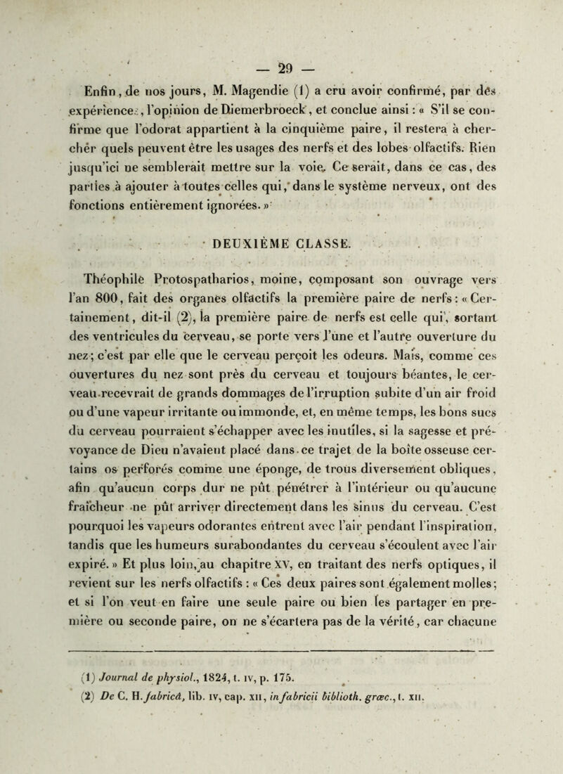 Enfin, de nos jours, M. Magendie (1) a cru avoir confirmé, par dés expériences, l’opinion de Diemerbroeck, et conclue ainsi : a S’il se con- firme que l’odorat appartient à la cinquième paire, il restera à cher- cliér quels peuvent être les usages des nerfs et des lobes olfactifs. Rien jusqu’ici ne semblerait mettre sur la voie^ Ce serait, dans ce cas, des parties à ajouter à toutes celles qui,*dans le système nerveux, ont des fonctions entièrement ignorées. »■ . . • DEUXIÈME CLASSE. Théophile Protospatbarios, moine, composant son ouvrage vers l’an 800, fait des organes olfactifs la première paire de nerfs: «Cer- tainement, dit-il (2), la première paire de nerfs est celle quiV sortant des ventricules du cerveau, se porte vers J’ùne et l’autre ouverture du nez ; c’est par elle que le cerveau perçoit les odeurs. Mais, comme ces ouvertures du nez sont près du cerveau et toujours béantes, le cer- veau.recevrait de grands dommages de l’irruption subite d’un air froid ou d’une vapeur irritante ou immonde, et, en même temps, les bons sucs du cerveau pourraient s’échapper avec les inutiles, si la sagesse et pré- voyance de Dieu n’avaient placé dans.ce trajet de la boîte osseuse cer- tains os perforés comme une éponge, de trous diversenient obliques, afin qu’aucun corps dur ne pût pénétrer à l’intérieur ou qu’aucune fraîcheur -ne pût arriver directement dans les sinus du cerveau. C’est pourquoi les vapeurs odorantes entrent avec l’air pendant l’inspiration, tandis que les humeurs surabondantes du cerveau s’écoulent avec l’air expiré.» Et plus loln.^au chapitreXV, en traitant des nerfs optiques, il revient sur les nerfs olfactifs : « Ces deux paires sont également molles; et si l’on veut en faire une seule paire ou bien les partager en pre- mière ou seconde paire, on ne s’écartera pas de la vérité, car chacune (1) Journal de physiol., 1824, t. iv, p. 175. (2) De C. Yl.Jabricâ, lib. iv, cap. xii, infabricii biblioth. grcec., I. xii.