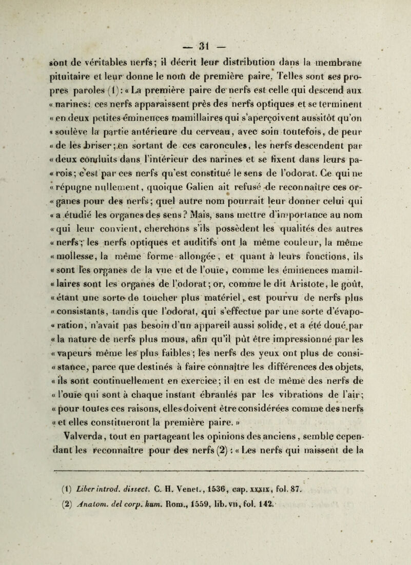 «ont de véritables nerfs; il déerit leur distribution dans la inembrane pituitaire et leur donne le nord de première paire. Telles sont ses pro- pres paroles (1): « La première paire de'nerfs est celle qui descend aux « narines: ces nerfs apparaissent près des nerfs optiques et se terminent « en deux petites éminences mamillaires qui s’aperçoivent aussitôt qu’on « soulève la partie antérieure du cerveau, avec soin toutefois, de peur «de les Jjriser ;.en sortant de ces caroncules, les nerfs descendent pai- « deux conduits dans l’intérieur des narines et se fixent dans leurs pa- « rois; c’est par ces nerfs qu’est constitué le sens de l’odorat. Ce qui ne «répugne nullement, quoique Galien ait refusé de reconnaître ces or- «ganes pour des nerfs; quel autre nom pourrait leur donner celui qui « a étudié les organes des sens? Mais, sans mettre d’importance au nom «qui leur convient, cherchons s’ils possèdent les qualités des autres « nerfs ;■ les nerfs optiques et auditifs ont la même couleur, la même «mollesse, la même forme allongée, et quant à leurs fonctions, ils «sont lés organes de la vue et de l’ouïe, comme les éminences mamil- «laires sont les organes de l’odorat; or, comme le dit Aristote, le goût, «étant une sorte de toucher plus matérielest pourvu de nerfs plus «consistants, tandis que l’odorat, qui s’effectue par une sorte d’évapo- « ration, n’avait pas besoin d’un appareil aussi solide, et a été doué.par «la nature de nerfs plus mous, afin qu’il put être impressionné par les «vapeurs même les plus faibles; les nerfs des yeux ont plus de consi- « stance, parce que destinés à faire connaître les différences des objets, « ils sont continuellement en exercice; il en est de même des nerfs de « l’ouïe qui sont à chaque instant ébranlés par les vibrations de l’air ; «pour toutes ces raisons, elles doivent être considérées comme des nerfs «et elles constitueront la première paire. » Valverda, tout en partageant les opinions des anciens, semble cepen- dant les reconnaître pour des nerfs (2) ; « Les nerfs qui naissent de la (t) Liberintrod. dissect. C. H. Venel., 1536, cap. xxjux, fol. 87. (2) Analom. del corp. hum. Rom., 1559, lib. vu, fol. 142.