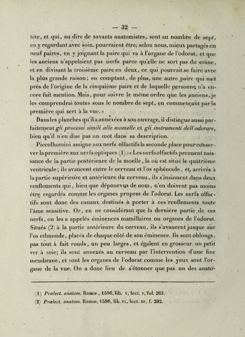 tète, et qui, au dire de savants anatomistes, sont au nombre de sept, en J regardant avec soin, pourraient être,* selon nous, miçux partagés en neuf paires, en y joignant la paire qui va à l’organe de l’odorat, et que les anciens n’appelaient pas nerfs parce qu’elle ne sort pas du crâne, et en divisant la troisième paire en deux, ce qui pourralt.se faire avec la plus grande raison; en comptant, de plus, une autre paire qui naît près de l’origine de la cinquième paire et de laquelle p.ersonn^ n’a en- core fait mention. Mais, pour suivre le même ordre que les anciens, je les comprendrai toutes sous le nombre de sept, çn commençant par la première qui sert à la vue. » Dans les planches qu’il a, annexées à son ouvrage, il distingue aussi par- faitement simili aile mamelle et gli instrumenti deliodorare, bien qu’il n’en dise pas un mot dan-s sa description. .. Piccolhomini assigne aux nerfs olfactifs la seconde place pourcoYisei - ver la première aux nerfs optiques (1) :« Lesnerfsolfactifs prennent nais- sance de la partie postérieure de la moelle, là où est situé le quatrième ventricule ; ils avancent entre le cerveau et l’os sphénoïde, et, arrivés à la partie supérieure et antérieure du cerveau, ils s’insinuent dans deux renflements qui, bien qiie dépourvus de noip, n’en doivent pas moins être regardés cornrae les organes propres de Todorat. Les nerfs olfac- tifs sont donc des canaux destinés à porter à ces renflements toute l’ame sensitive. Or, en ne considérant que la dernière partie.de ces nerfs, on lésa appelés éminences mamillaires ou organes de l’odorat. Situés (2) à la partie antérieure du cerveau , ils s’avancent jusque sur l’os ethmoïde, placés de chaque côté de son éminence..Ils sontoblongs, pas tout à fait ronds, un peu larges, et égalent en grosseur un petit ver à soie; ils sont annexés au cerveau par l’intervention d’une fine membrane, et sont les organes de l’odoiat comme les yeux sont l’or- gane de la vue. On a donc lieu de s’étonner que pas un des anato- (1) PrÆ/ecf. anatom. Romæ, 1596, lib. V, lect. v, fol. 263. (2) Prœlect. anatom. Romæ, 1596, lib. vi, lect. ni, f. 292.