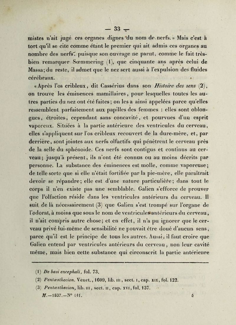 mistes n’ait jugé ces organes dignes'du nom de.nerfs. » Mais c’est à tort qu’il se cite comme étant le premier qui ait admis ces organes au nombre des nerfsT puisque son ouvrage ne parut, comme le fait très- bien remarquer Sœmmering (1), que cinquante ans après celui de Massa; du reste, il admet que le nez sert aussi à l’expulsion des fluides cérébraux. » « Après l’os cribleux, dit Cassérius dans son Histoire des sens (2), on trouve les éminences mamillaires, pour lesquelles toutes les au- tres parties du nez ont été faites; on les a ainsi appelées parce qu’elles ressemblent parfaitement aux papilles des femmes : elles sont oblon- gues, étroites, cependant sans concavité, et pourvues d’un esprit vaporeux. Situées à la partie antérieure des ventricules du cerveau, elles s’appliquent sur l’os cribleux recouvert de la dure-mère, et, par derrière, sont jointes aux nerfs olfactifs qui pénètrent le cerveau près de la selle du sphénoïde. Ces nerfs sont contigus et continus au cer- veau ; jusqu’à présent, ils n’ont été connus ou au moins décrits par personne. La substance des éminences est molle, comme vaporeuse; de telle sorte que si elle n’était fortifiée parla pie-mère, elle paraîtrait devoir se répandre; elle est d’une nature particulière; dans tout le corps il n’en existe pas une semblable. Galien s’efforce de prouver que l’olfaction réside dans les ventricules antérieurs du cerveau. Il suit de là nécessairement (3) que Galien s’est trompé sur l’organe de l’odorat, à moins que sous le nom de venîricules'antérieurs du cerveau, il n’ait compris autre chose; et en effet, il n’a pu ignorer que le cer- veau privé lui-même de sensibilité ne pouvait être doué d’aucun sens, parce qu’il est le principe de tous les autres. Aussi < il faut croire que Galien entend par ventricules antérieurs du cerveau, non leur cavité même, mais bien cette substance qui circonscrit la partie antérieure (1) De basi encephali, fol. 73. (2) Peniœsthecion. Venet., 1609, lib. iii, secl. i,cap. xix, fol. 122. (3) /’entÉFif/jccïon, lib. m , secl. Il, cap. XVI, fol. 137. • iüf. —1837.—N“ 141, 5