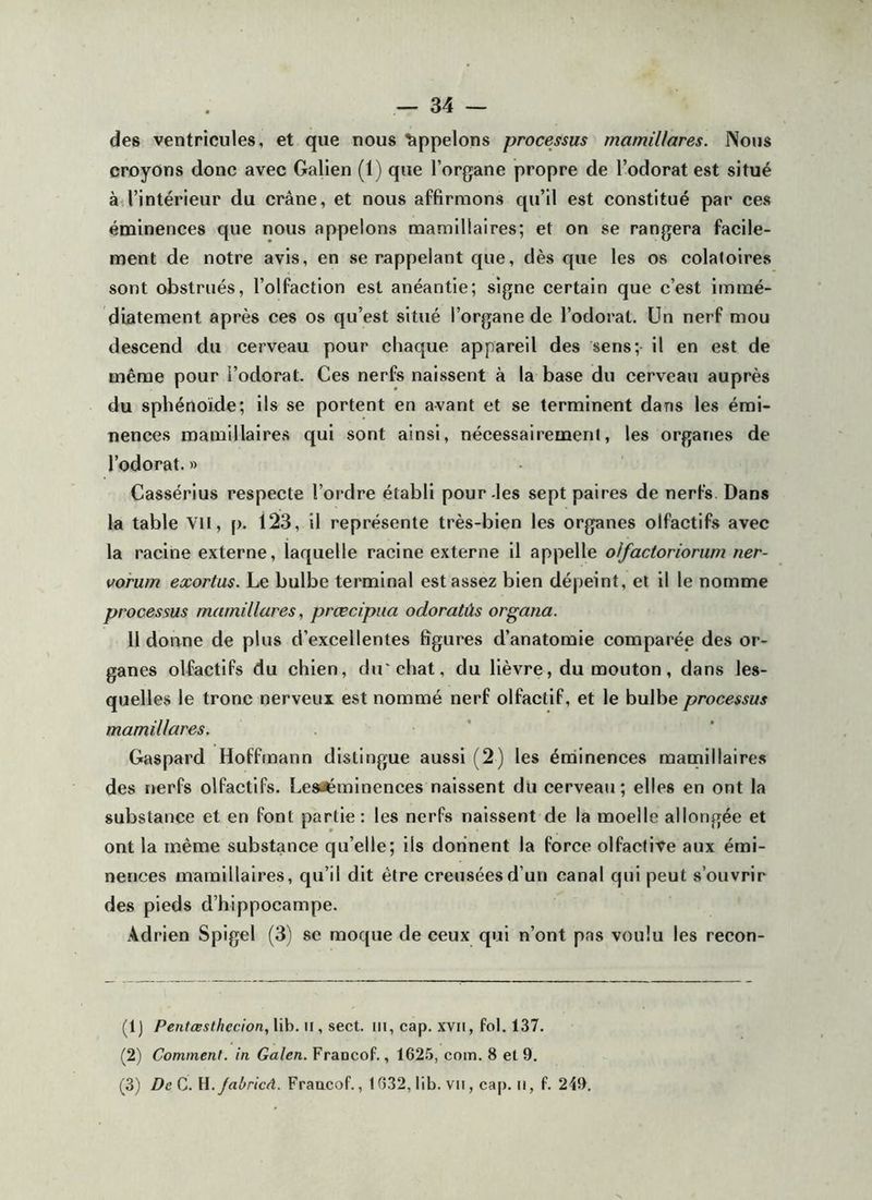 des ventricules, et que nous Appelons processus mamillares. Notis croyons donc avec Galien (1) que l’organe propre de l’odorat est situé à.l’intérieur du crâne, et nous affirmons qu’il est constitué par ces éminences que nous appelons mamillaires; et on se rangera facile- ment de notre avis, en se rappelant que, dès que les os colatoires sont obstrués, l’olfaction est anéantie; signe certain que c’est immé- diatement après ces os qu’est situé l’organe de l’odorat. Un nerf mou descend du cerveau pour chaque appareil des sens; il en est de même pour l’odorat. Ces nerfs naissent à la base du cerveau auprès du sphénoïde; ils se portent en avant et se terminent dans les émi- nences mamillaires qui sont ainsi, nécessairement, les organes de l’odorat. » Cassérius respecte l’ordre établi pour-les sept paires de nerfs Dans la table VU, (). 123, il représente très-bien les organes olfactifs avec la racine externe, laquelle racine externe il appelle oifactoriorum ner- vorwn exortas. Le bulbe terminal est assez bien dépeint, et il le nomme processus mamillares, prœcipua odoratûs organa. Il doane de plus d’excellentes figures d’anatomie comparée des or- ganes olfactifs du chien, d«rchat, du lièvre, du mouton, dans les- quelles le tronc nerveux est nommé nerf olfactif, et le bulbe processus mamillares. Gaspard Hoffmann distingue aussi (2) les érninences mamillaires des nerfs olfactifs. Lesaémlnences naissent du cerveau; elles en ont la substance et en font partie: les nerfs naissent de la moelle allongée et ont la même substance qu’elle; ils donnent la force olfactive aux émi- nences mamillaires, qu’il dit être creusées d’un canal qui peut s’ouvrir des pieds d’hippocampe. Adrien Spigel (3) se moque de ceux qui n’ont pas voulu les recon- (IJ Pentœsthecion.,V\h.\\. sect. ill, cap. xvil, fol. 137. (2) Comment, in Galen. Francof., 162.5, com. 8 et 9. (3) De Jabricà. Fraacof., 1632, lib. vu , cap. ii, f. 249.