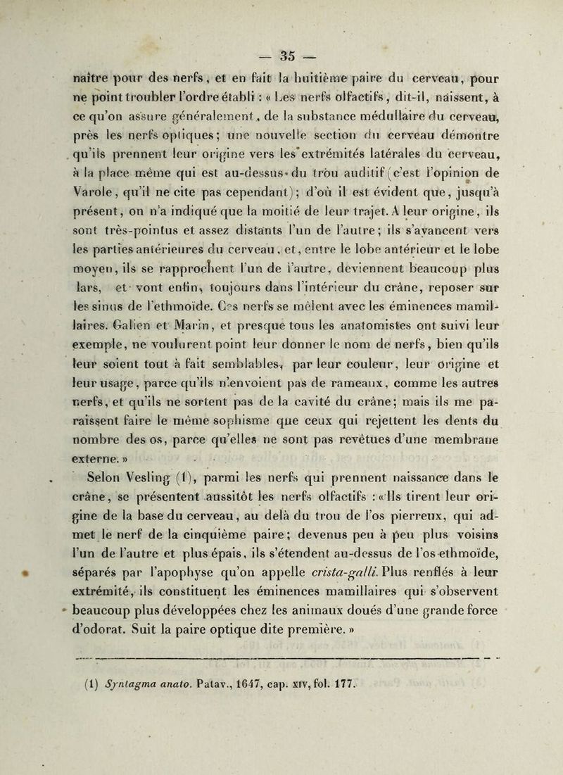 naître pour des nerfs, et en fait la huitième paire du cerveau, pour ne point troubler l’ordre établi : « Les nerfs olfactifs, dit-il, naissent, à ce qu’on assure généralement, de la substance médullaire du cerveau, près les nerfs optiques ; une nouvelle section du cerveau démontre .qu’ils prennent leur origine vers les'extrémités latérales du cerveau, à la place même qui est au-dessus* du trou auditif (c’est l’opinion de Varole, qu’il ne cite pas cependant); d’où il est évident que, jusqu’à présent, on n’a indiqué que la moitié de leur trajet. A leur origine, ils sont très-pointus et assez distants l’un de l’autre; ils s’avancent vers les parties antérieures du cerveau , et, entre le lobe antérieur et le lobe moyen, ils se rapproclient l’un de l’autre, deviennent beaucoup plus lars, et - vont enfin, tovijours dans l’intérieur du crâne, reposer sur les sinus de l’ethmoïde. Ces nerfs se mêlent avec les éminences mamil- laîres. Galien et Marin, et presque tous les anatomistes ont suivi leur exemple, ne voulurent point leur donner le nom de nerfs, bien qu’ils leur soient tout à fait semblables, par leur couleur, leur origine et leur usage, parce qu’ils n’.envoient pas de rameaux, comme les autres nerfs, et qu’ils ne sortent pas de la cavité du crâne; mais ils me pa- raissent faire le même sophisme que ceux qui rejettent les dents du nombre des os, parce qu’elles ne sont pas revêtues d’une membrane externe. » • Selon Vesling (1), parmi les nerfs qui prennent naissance dans le crâne, se présentent aussitôt les nerfs olfactifs : « Ils tirent leur ori- gine de la base du cerveau, au delà du trou de l’os pierreux, qui ad- met le nerf de la cinquième paire; devenus peu à peu plus voisins l’un de l’autre et plus épais, ils s’étendent au-dessus de l’os ethmoïde, • séparés par l’apophyse qu’on appelle crista-gnlli. Plus renflés à leur extrémité, ils constituent les éminences mamillaires qui s’observent •• beaucoup plus développées ehez les animaux doués d’une grande force d’odorat. Suit la paire optique dite première. » (1) S/nlagma anato. Palav., 1647, cap. XIV, fol. 177.