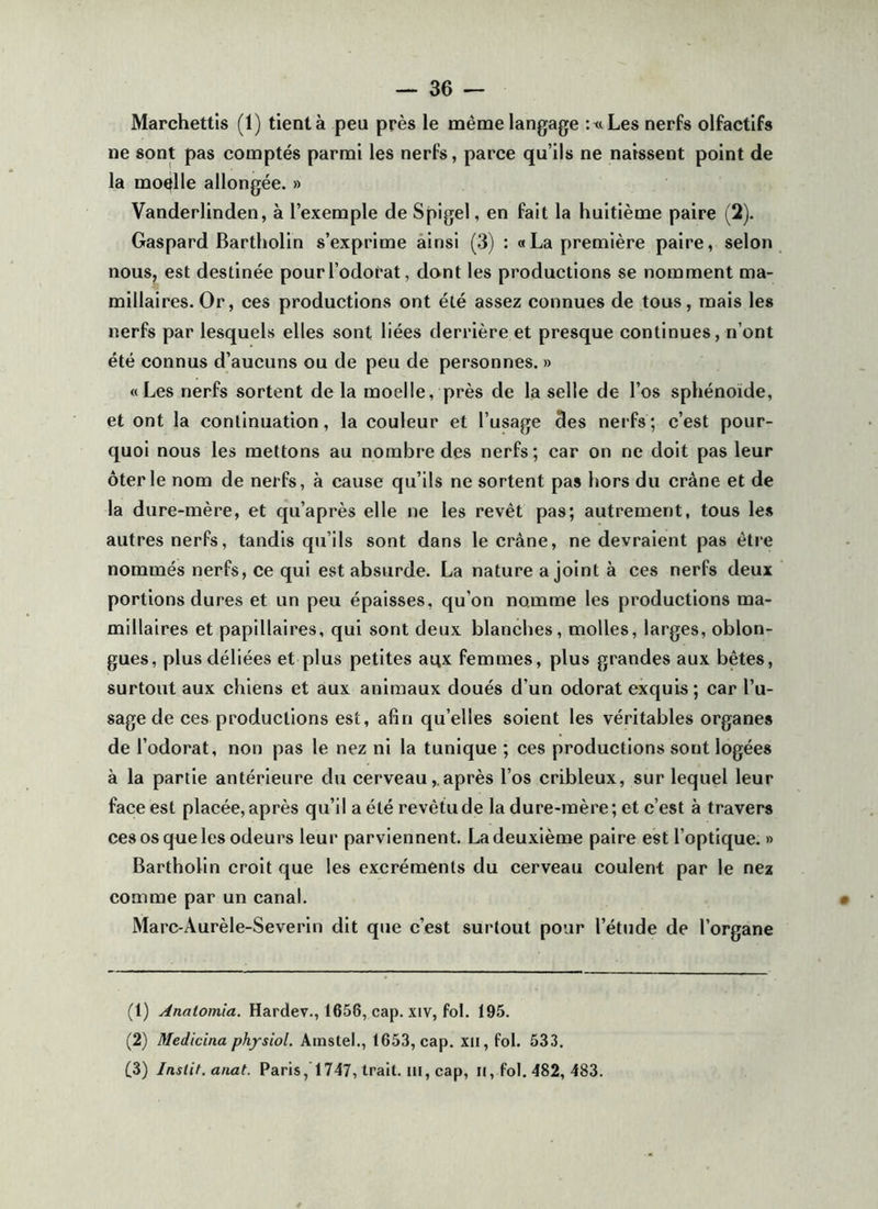 Marchettis (1) tient à peu près le même langage :t<Les nerfs olfactifs ne sont pas comptés parmi les nerfs, parce qu’ils ne naissent point de la moelle allongée. » Vanderlinden, à l’exemple de Spigel, en fait la huitième paire (2). Gaspard Bartholin s’exprime ainsi (3) : «La première paire, selon nous, est destinée pour l’odorat, dont les productions se nomment ma- millaires.Or, ces productions ont été assez connues de tous, mais les nerfs par lesquels elles sont liées derrière et presque continues, n’ont été connus d’aucuns ou de peu de personnes. » «Les nerfs sortent de la moelle, près de la selle de l’os sphénoïde, et ont la continuation, la couleur et l’usage des nerfs; c’est pour- quoi nous les mettons au nombre des nerfs; car on ne doit pas leur ôter le nom de nerfs, à cause qu’ils ne sortent pas hors du crâne et de la dure-mère, et qu’après elle ne les revêt pas; autrement, tous les autres nerfs, tandis qu’ils sont dans le crâne, ne devraient pas être nommés nerfs, ce qui est absurde. La nature a joint à ces nerfs deux portions dures et un peu épaisses, qu’on nomme les productions ma- millaires et papillaires, qui sont deux blanches, molles, larges, oblon- gues, plus déliées et plus petites aox femmes, plus grandes aux bêtes, surtout aux chiens et aux animaux doués d’un odorat exquis ; car l’u- sage de ces productions est, afin qu’elles soient les véritables organes de l’odorat, non pas le nez ni la tunique ; ces productions sont logées à la partie antérieure du cerveau,.après l’os cribleux, sur lequel leur faeeest placée, après qu’il a été revêtu de la dure-mère; et c’est à travers ces os que les odeurs leur parviennent. La deuxième paire est l’optique. » Bartholin croit que les excréments du cerveau coulent par le nez comme par un canal. Marc-Aurèle-Severin dit que c’est surtout pour l’étude de l’organe (1) Analomia. Hardev., 1656, cap. xiv, fol. 195. (2) Medicina physiol. Amstel., 1653, cap. xii,foi. 533. (3) Instit. anat. Paris, 1747, trait, iii, cap, il, fol. 482, 483.