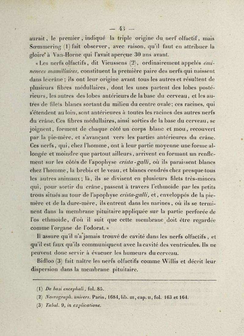 aurait, le premier , indiqué la triple origine du nerf olfactif, mais Sœmmering (t) fait observer, avec raison, qu’il faut en attribuer la gloire* à Vau-Horne qui l’avait aperçue 30 ans avant. «Les nerfs olfactifs, dit Vleussens (2), ordinairement appelés ernï- nences mamillaires, constituent la première paire des nerfs qui naissent dans le crâne ; ils ont leur origine avant tous les autres et résultent de plusieurs fibres médullaires, dont les unes partent des lobes posté- rieurs, les autres des lobes antérieursde la base du cerveau, et les au- tres de filets blancs sortant du milieu du centre ovale; ces racines, qui s’étendent au loin, sont antérieures à toutes les racines des autres nerfs du crâne. Ces fibres médullaires, ainsi sorties de la base du cerveau, se joignent, forment de chaque côté un corps blanc et mou, recouvert par la pie-mère, et s’avançant vers les parties antérieures du crâne. Ces nerfs, qui, chez l’homme, ont à leur partie moyenne une forme al- longée et moindre que partout ailleurs, arrivent en formant un renfle- ment sur les côtés de l’apophyse crista-galli, où ils paraissent blancs chez l’homme, la brebis et le veau, et blancs cendrés chez presque tous les autres animaux; là, ils se divisent en plusieurs filets très-minces qui, pour .sortir du crâne, passent à travers l’ethmoïde par les petits trous si tués au tour de l’apophyse crisla-gaUi, et, enveloppés de la pie- mère et de la dure-mère, ils entrent dans les narines, où ils se termi- nent dans la membrane pituitaire appliquée sur la partie perforée de l’os ethmoïde, d’où il suit que cette membrane,doit être regardée comme l’organe de l’odorat. » Il assure qu’il n’a jamais trouvé de cavité dans les nerfs olfactifs , et qu’il est faux qu’ils communiquent avec la cavité des ventricules. Ils ne peuvent donc servir à évacuer les humeurs du cerveau. Bidioo (3) fait naître les nerfs olfactifs comme Willls et décrit leur dispersion dans la membrane pituifaire. (1) De basi encepbali, Pol. .85. (2) Nevrograph. univers. Paris, 1684, lib. iii, cap. ii, fol. 163 et 164. (31 Tabul. 9, in explicatione.