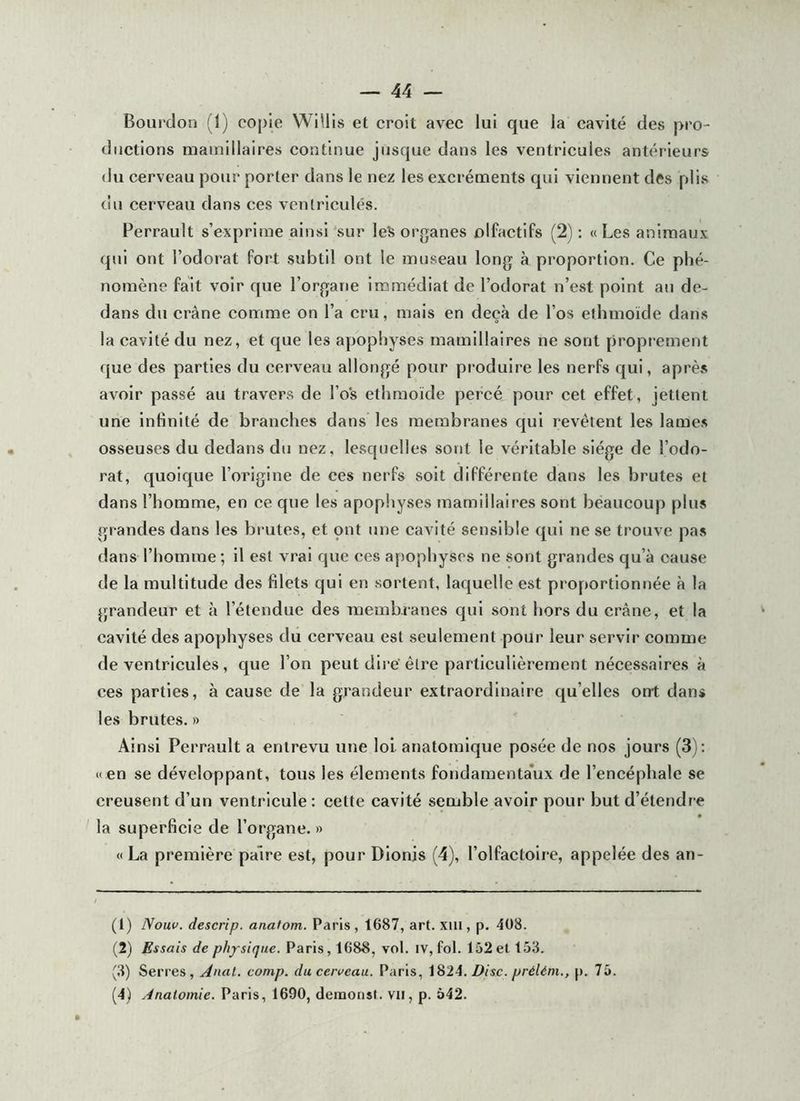 Bourdon (1) co[)Ie WiUis et croit avec lui que la cavité des pro- ductions mamillaires continue jusque dans les ventricules antérieurs du cerveau pour porter dans le nez les excréments qui viennent des plis du cerveau dans ces ventricules. Perrault s’exprime ainsi 'sur les organes olfactifs (2) : « Les animaux qui ont l’odorat fort subtil ont le museau long à proportion. Ce phé- nomène fait voir que l’organe immédiat de l’odorat n’est point au de- dans du crâne comme on l’a cru, mais en deçà de l’os elhmoïde dans la cavité du nez, et que les apophyses mamillaires ne sont proprement que des parties du cerveau allongé pour produire les nerfs qui, après avoir passé au travers de l’os ethmoïde percé pour cet effet, jettent une Infinité de branches dans les membranes qui revêtent les lames osseuses du dedans du nez, lesquelles sont le véritable siège de l’odo- rat, quoique l’origine de ces nerfs soit différente dans les brutes et dans l’homme, en ce que les apophyses mamillaires sont beaucoup plus grandes dans les brutes, et ont une cavité sensible qui ne se trouve pas dans l’homme; il est vrai que ces a[)ophyses ne sont grandes qu’à cause de la multitude des filets qui en sortent, laquelle est proportionnée à la grandeur et à l’étendue des membranes qui sont hors du crâne, et la cavité des apophyses du cerveau est seulement pour leur servir comme de ventricules, que l’on peut dire'être particulièrement nécessaires à ces parties, à cause de la grandeur extraordinaire qu’elles ont dans les brutes. » Ainsi Perrault a entrevu une loi anatomique posée de nos jours (3) ; «en se développant, tous les éléments fondamenta*ux de l’encéphale se creusent d’un ventricule : cette cavité semble avoir pour but d’étendre la superficie de l’organe. » «La première paire est, pour Dlonis (4), l’olfactolre, appelée des an- (1) Nouv. descrip. anafom. Paris, 1687, art. xiii, p. 408. (2) Essais de ph/siqiie. Paris, 1688, vol. iv, fol. 152 et 153. (3) Serres, Anal, cotnp. du cerveau. Paris, \%2A. Disc. préUm., p. 75.