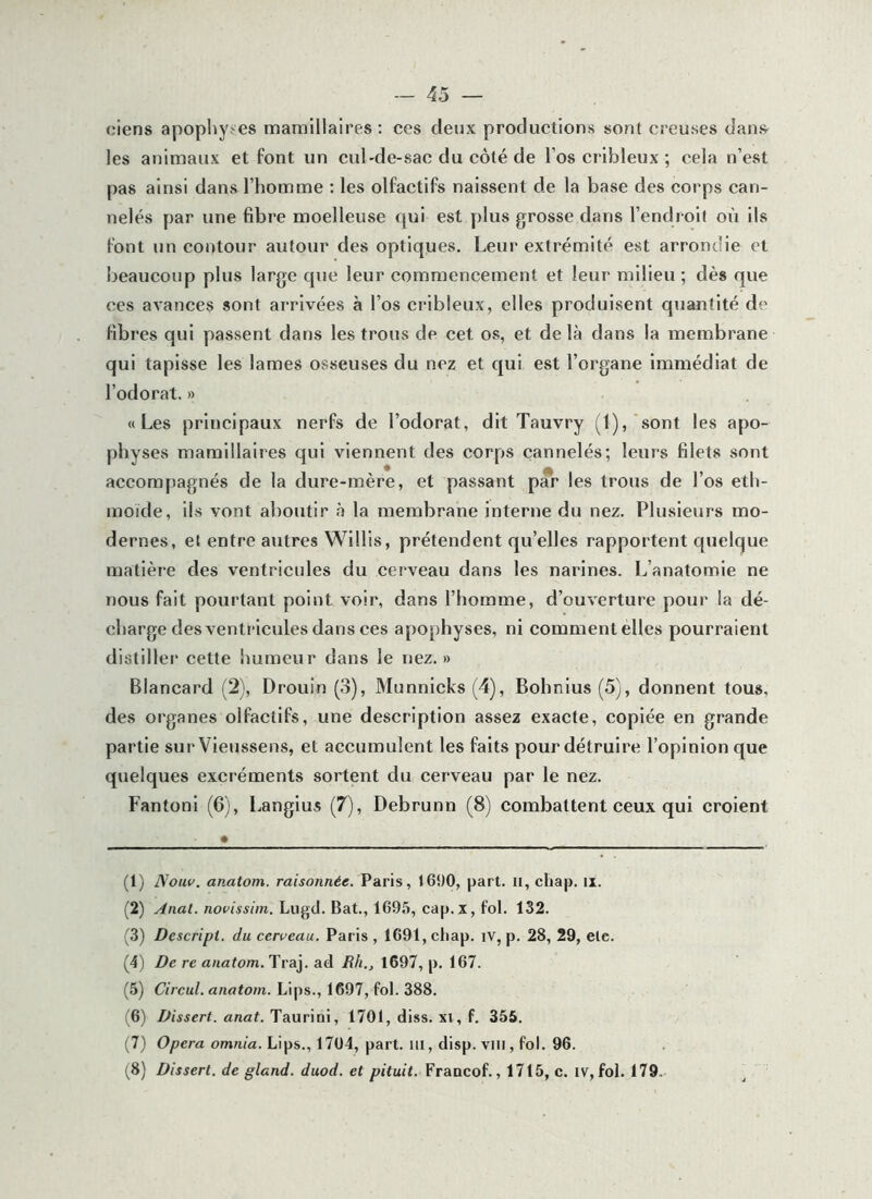 ciens apophy-'CS mamlllaires; ces deux productions sont creuses dans les animaux et font un cul-de-sac du côté de l’os crihleux ; cela n’est pas ainsi dans l’homme ; les olfactifs naissent de la base des corps can- nelés par une fibre moelleuse qui est plus grosse dans l’endroif où ils font un contour autour des optiques. Leur extrémité est arrondie et beaucoup plus large que leur commencement et leur milieu ; dès que ces avances sont arrivées à l’os cribleux, elles produisent quantité de fibres qui passent dans les trous de cet os, et delà dans la membrane qui tapisse les lames osseuses du nez et qui est l’organe immédiat de l’odorat. » «Les principaux nerfs de l’odorat, dit Tauvry (l),‘sont les apo- physes mamlllaires qui viennent des corps cannelés; leurs filets sont accompagnés de la dure-mère, et passant p*r les trous de l’os eth- moide, ils vont aboutir à la membrane interne du nez. Plusieurs mo- dernes, et entre autres WlHis, prétendent qu’elles rapportent quelque matière des ventricules du cerveau dans les narines. L’anatomie ne nous fait pourtant point voir, dans l’homme, d’ouverture pour la dé- charge des ventricules dans ces apophyses, ni comment elles pourraient distiller cette humeur dans le nez.» Blancard (2), Drouin (3), Munnicks (4), Bohnlus (5), donnent tous, des organes olfactifs, une description assez exacte, copiée en grande partie sur Vieussens, et accumulent les faits pour détruire l’opinion que quelques excréments sortent du cerveau par le nez. Fantoni (6), Langius (7), Debrunn (8) combattent ceux qui croient (1) Nouv. anatom. raisonnée. Paris, 1690, part. Ii, chap. ii. (2) Anal, novissim. Liigd. Bat., 1695, cap. x, fol. 132. (3) Descript. du cerveau. Paris , 1691, chap. iv, p. 28, 29, etc. (4) De re anatom. Traj. ad Rh., 1697, p. 167. (5) Circul. anatom. Lips., 1697, fol. 388. (6) Dissert. anat. Taurini, 170t, di.ss. xi, f. 356. (7) 0/7cra omn/a. Lips., 1704, part, iil, disp. VIII, fol. 96. (8) Dissert, de gland, duod. et pituit. Francof., 1715, c. iv, fol. 179,
