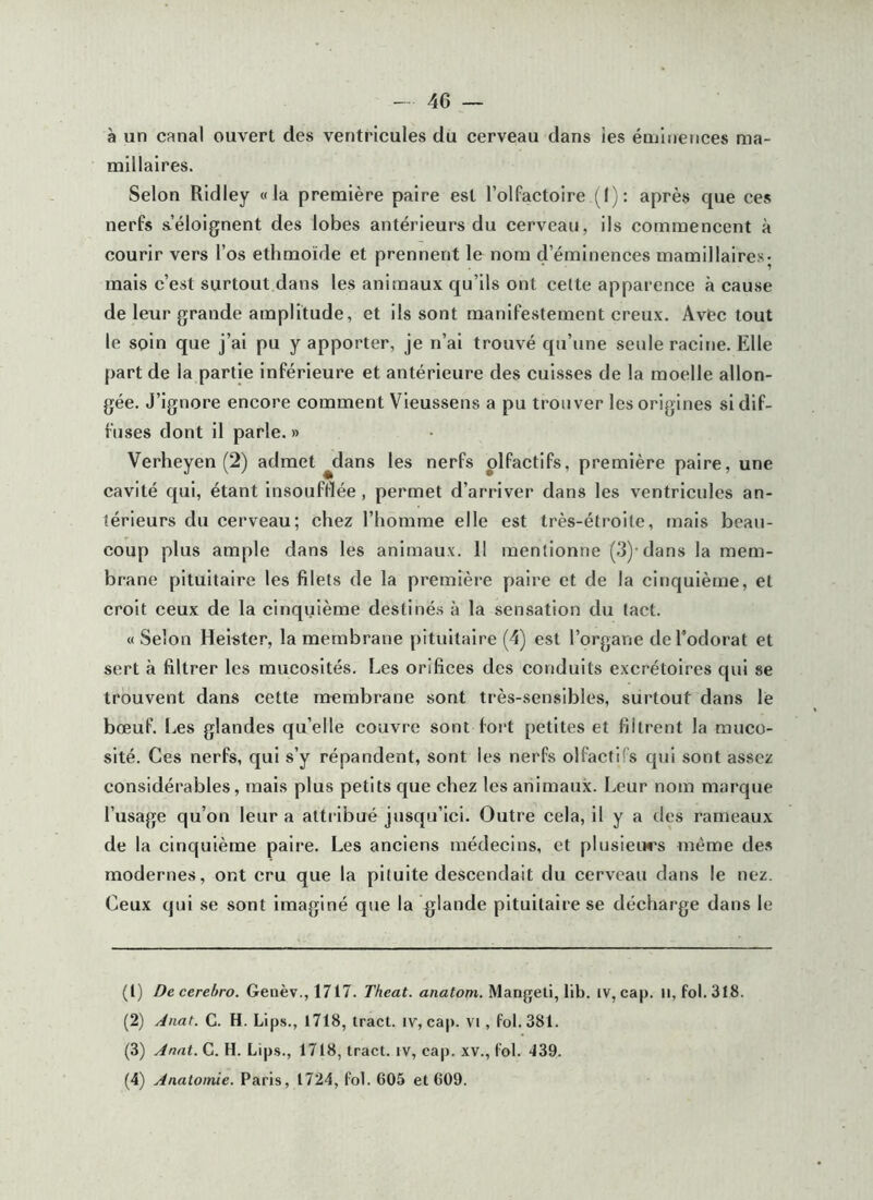 à un canal ouvert des ventricules du cerveau dans ies énjliiences ma- millaires. Selon Ridiey «la première paire est l’olfactoire (I) ; après que ces nerfs s’éloignent des lobes antérieurs du cerveau, ils commencent à courir vers l’os ethmoide et prennent le nom d’éminences mamillaires- mais c’est surtout dans les animaux qu’ils ont celte apparence à cause de leur grande amplitude, et ils sont manifestement creux. Avec tout le soin que j’ai pu y apporter, je n’ai trouvé qu’une seule racine. Elle part de la partie inférieure et antérieure des cuisses de la moelle allon- gée. J’ignore encore comment Vieussens a pu trouver les origines si dif- fuses dont il parle. » Verheyen (2) admet ^dans les nerfs olfactifs, première paire, une cavité qui, étant insouftlée , permet d’arriver dans les ventricules an- térieurs du cerveau; chez l’homme elle est très-étroite, mais beau- coup plus ample dans les animaux. 11 mentionne (3)-dans la mem- brane pituitaire les filets de la première paire et de la cinquième, et croit ceux de la cinquième destinés à la sensation du tact. «Selon Helster, la membrane pituitaire (4) est l’organe deTodorat et sert à filtrer les mucosités. Les orifices des conduits excrétoires qui se trouvent dans cette membrane sont très-sensibles, surtout dans lé bœuf. Les glandes qu’elle couvre sont fort petites et filtrent la muco- sité. Ces nerfs, qui s’y répandent, sont les nerfs olfactifs qui sont assez considérables, mais plus petits que chez les animaux. Leur nom marque l’usage qu’on leur a attribué jusqu’ici. Outre cela, il y a des rameaux de la cinquième paire. Les anciens médecins, et plusieiws même de.s modernes, ont cru que la pituite descendait du cerveau dans le nez. Ceux qui se sont imaginé que la glande pituitaire se décharge dans le (1) De cerehro. Genèv., 1717. Theat. anatom. Mangeti, lib. iv, cap. U, fol.3f8. (2) Anat. G. H. bips., 1718, tract, iv, cap. vi , fol. 381. (3) Anat. G. H. Lip.s., 1718, tract, iv, cap. xv., fol. ‘139. (4) Anatomie. Paris, 1724, fol. 605 et 609.