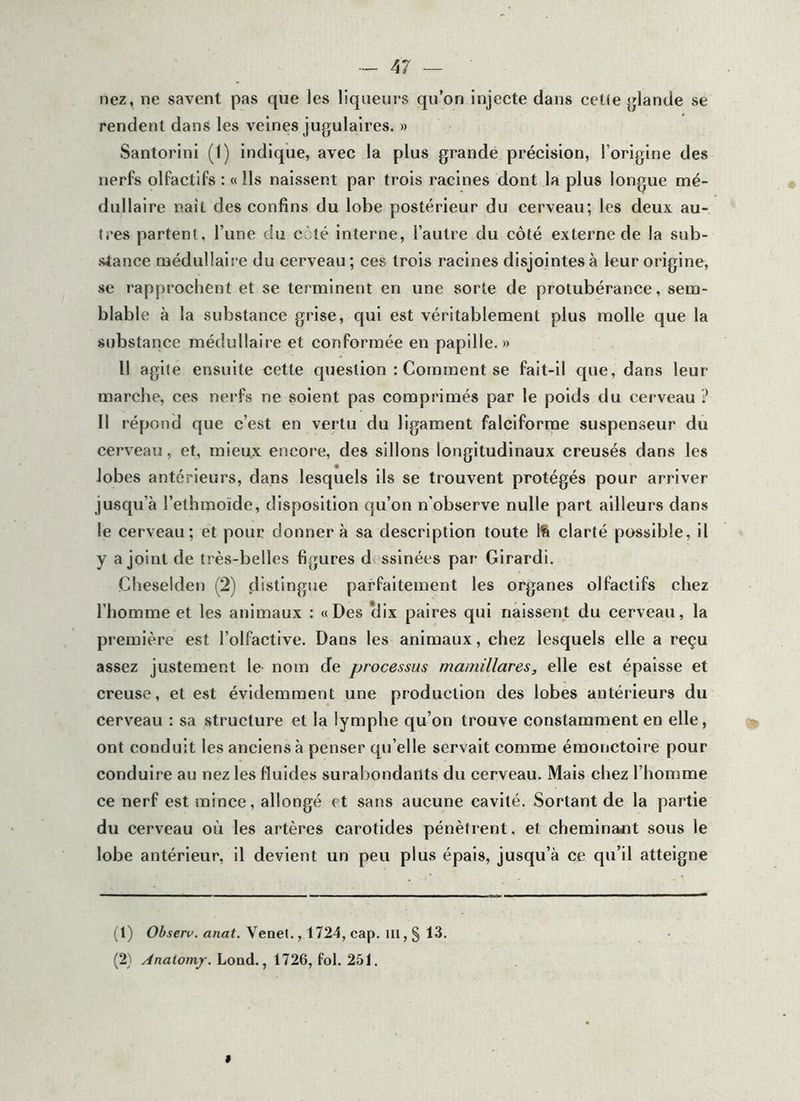 nez, ne savent pas que les liqueurs qu’on injecte dans cetie jjlande se rendent dans les veines jugulaires. » Santorinl (1) indique, avec la plus grande précision, l’origine des nerfs olfactifs : « Ils naissent par trois racines dont la plus longue mé- dullaire naît des confins du lobe postérieur du cerveau; les deux au- tres partent, l’une du càlé interne, l’autre du côté externe de la sub- stance médullaire du cerveau ; ces trois racines disjointes à leur origine, se rapprochent et se terminent en une sorte de protubérance, sem- blable à la substance grise, qui est véritablement plus molle que la substance médullaire et conformée en papille. » Il agile ensuite cette question : Comment se fait-il que, dans leur marche, ces nei'fs ne soient pas comprimés par le poids du cerveau ? Il répond que c’est en vertu du ligament falciforme suspenseur du cerveau, et, mieu.x encore, des sillons longitudinaux creusés dans les lobes antérieurs, dans lesquels ils se trouvent protégés pour arriver jusqu’à l’ethmoïde, disposition qu’on n'observe nulle part ailleurs dans le cerveau; et pour donnera sa description toute Ift clarté possible, il y a joint de très-belles figures d ssinées par Girardi. Cheselden (2) distingue parfaitement les organes olfactifs chez l’homme et les animaux : «Des clix paires qui naissent du cerveau, la première est l’olfactive. Dans les animaux, chez lesquels elle a reçu assez justement le- nom de processus mamillares, elle est épaisse et creuse, et e.st évidemment une production des lobes antérieurs du cerveau ; sa structure et la lymphe qu’on trouve constamment en elle, ont conduit les anciens à penser qu’elle servait comme émonctoire pour conduire au nez les fluides surabondants du cerveau. Mais chez l’homme ce nerf est mince, allongé et sans aucune cavité. Sortant de la partie du cerveau où les artères carotides pénètrent. et chemlnajit sous le lobe antérieur, il devient un peu plus épais, jusqu’à ce qu’il atteigne (1) Observ. anat. Venet., 1724, cap. iii, § 13. (2} Anaionif. Lond., 1726, fol. 251. «