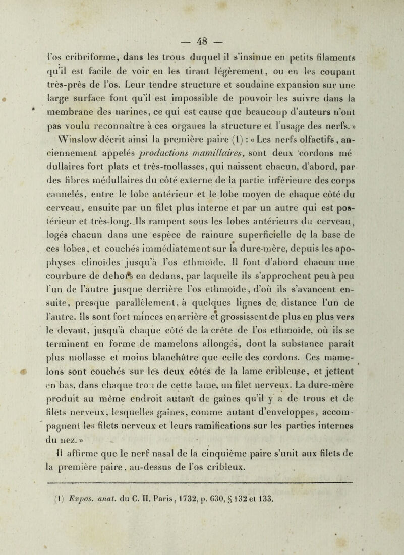 l’os cribriforme, dans les trous duquel il s’insinue en petits filametjfs qu’il est facile de voir en les tirant légèrement, ou en les coupant très-près de l’os. Leur tendre structure et soudaine expansion sur une large surface font qu’il est impossible de pouvoir les suivre dans la membrane des narines, ce qui est cause que beaucoup d’auteurs n’ont pas voulu reconnaître à ces organes la structure et l’usage des nerfs. » Winslowdécrit ainsi la première paire (1) : « Les nerfs olfactifs, an- ciennement appelés productions mamillaires, sont deux 'cordons mé dullaires fort plats et très-mollasses, qui naissent chacun, d’abord, par des fibres médullaires du côté externe de la partie in'férieuî'e des corps cannelés, entre le lobe anlérieui' et le lobe moyen de chaque côté du cerveau, ensuite par un filet plus interne et par un autre qui est pos- térieur et très-long. Us rampent sous les lobes antérieurs du cerveau, logés chacun dans une espèce de rainure superficielle de la base de ces lobes, et couchés immédiatement sur la dure-mère, depuis les apo- physes clinoïdes jusqu’à l’os elhmoïde. Il font d’abord chacun une courbure de dehoft en dedans, par laquelle ils s’approchent peu à peu l’un de l’autre jusque derrière l’os elhmoïde , d’où ils s’avancent en- suite, presque parallèlement, à quelques lignes de. distance l’un de l’autre. Ils sont fort minces en arrière e* grossissent de plus en plus ver.s le devant, jusqu’à chaque côté de la crête de l’os ethmoïde, où ils se terminent en forme de mamelons allongés, dont la substance paraît plus mollasse et moins blanchâtre que celle des cordons. Ces mame- •f Ions sont couchés sur les deux côtés de la lame cribleuse, et jettent en bas, dans chaque trou de cette lame, un filet nerveux. La dure-mère produit au même endroit autant de gaines qu’il y a de trous et de filets nerveux, lesquelles gaines, comme autant d’enveloppes, accom- pagnent les filets nerveux et leurs ramifications sur les parties internes du nez. » 11 affirme que le nerf nasal de la cinquième paire s’unit aux filets de la première paire, au-dessus de l’os crlbleux. (1) Expos, anat. du C. H. Paris, 1732, 630, § 132 et 133.