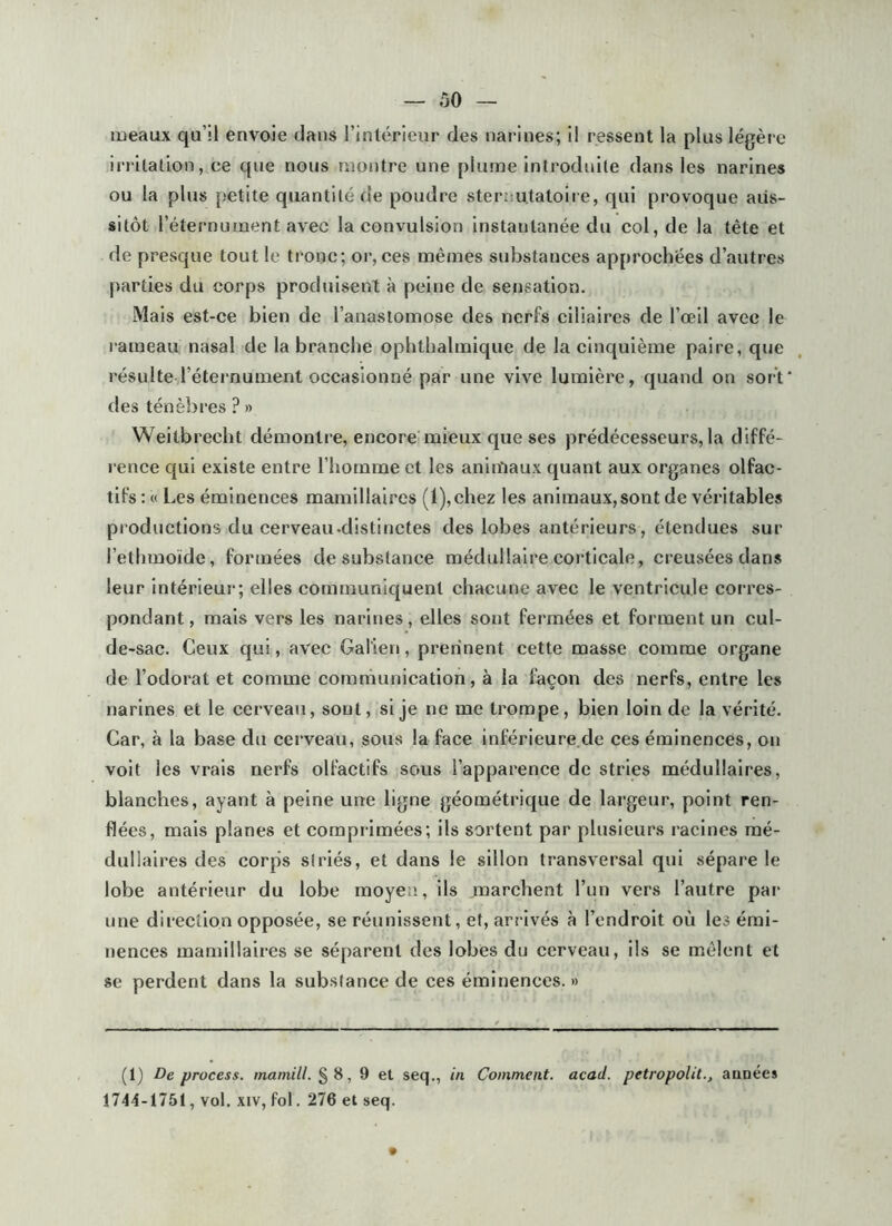 lueaux qu’il envoie dans l’intérieur des narines; il ressent la plus légère irritation, ce que nous montre une plume inti'oduite dans les narines ou la plus petite quantité de poudre steruutatoire, qui provoque aus- sitôt l’éternunient avec la convulsion instantanée du col, de la tête et de presque tout le tronc; oi‘, ces mêmes substances approchées d’autres parties du corps produisent à peine de sensation. Mais est-ce bien de l’anastomose des nerfs ciliaires de l’œil avec le i“ameau nasal de la branche ophtbalmique de la cinquième paire, que l’ésulte l’étei'nument occasionné par une vive lumière, quand on sort' des ténèbi’es ? » Weitbrecbt démontre, encore'mieux que ses prédécesseurs, la diffé- rence qui existe entre l’homme et les aniiïiaux quant aux organes olfac- tifs ; « Les éminences mamillaircs (l),chez les animaux,sont de véritables productions du cerveau-distinctes des lobes antérieurs, étendues sur l’ethraoïde, formées de substance médullaire corticale, creusées dans leur intérieur; elles communiquent chacune avec le ventricule corres- pondant , mais vers les narines, elles sont fermées et forment un cul- de-sac. Ceux qui, avec Galien, prennent cette masse comme organe de l’odorat et comme communication, à la façon des nerfs, entre les narines et le cerveau, sont, si je ne me trompe, bien loin de la vérité. Car, à la base du cerveau, sous la face inférieure.de ces éminences, on voit les vrais nerfs olfactifs sous l’apparence de stries médullaires, blanches, ayant à peine une ligne géométrique de largeur, point ren- flées, mais planes et comprimées; ils sortent par plusieurs racines mé- dullaires des corps siriés, et dans le sillon transversal qui sépare le lobe antérieur du lobe moyeu, ils marchent l’un vers l’autre par une direction opposée, se réunissent, et, arrivés à l’endroit où les émi- nences mamillaires se séparent des lobes du cerveau, ils se mêlent et se perdent dans la substance de ces éminences. » (1) De process. tnamill. §8, 9 et seq., in Comment, acad. petropolit., années 1744-t751, vol. XIV, fol. 276 et seq.