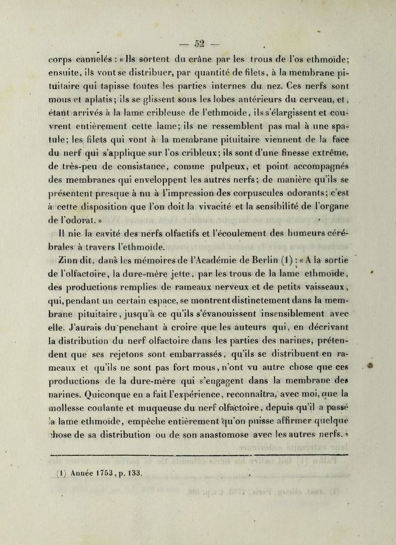 corps cannelés : « Ils sortent du crâne par les trous de l’os elhmoïde; ensuite, ils vont se distribuer, par quantité de filets, à la membrane pi- tuitaire qui tapisse foutes les parties internes du nez. Ces nerfs sont mous et aplatis; ils se glissent sous les lobes antérieurs du cerveau, et, étant arrivés à la lame cribleuse de l’ethmoïde, ils s’élargissent et cou- vrent entièrement cette lame; ils ne ressemblent pas mal à une spa- tule; les filets qui vont à la membrane pituitaire viennent de la face du nerf qui s’applique sur l’os cribleux; ils sont d’une finesse extrême, de très-peu de consistance, comme pulpeux, et point accompagnés des membranes qui enveloppent les autres nerfs; de manière qu’ils se présentent presque à nu à l’impression des corpuscules odorants; c’est à cette disposition que l’on doit la vivacité et la sensibilité de l’organe de l’odorat. » U nie la cavité des nerfs olfactifs et l’écoulement des humeurs céré- brales à travers l’ethmoïde. Zinn dit, dans les mémoires de l’Académie de Berlin (1) : « A la sortie de l’olfactoire, la dure-mère jette, par les trous de la lame etlimoïde, des productions remplies de rameaux nerveux et de petits vaisseaux, qui, pendant un certain espace, se montrent distinctement dans la mem- brane pituitaire, jusqu’à ce qu’ils s’évanouissent insensiblement avec elle. J’aurais du penchant à croire que les auteurs qui, en décrivant la distribution du nerf olfactolre dans les parties des narines, préten- dent que ses rejetons sont embarrassés, qu’ils se distribuent en ra- meaux et qu’ils ne sont pas fort mous, n’ont vu autre chose que ces productions de la dure-mère qui s’engagent dans la membrane des narines. Quiconque en a fait l’expérience, reconnaîtra, avec moi, que la mollesse coulante et muqueuse du nerf olfactolre, depuis qu’il a passé ia lame ethmoïde, empêche entièrement‘qu’on puisse affirmer quelque îhose de sa distribution ou de son anastomose avec les autres nerfs. *> > l) Anoée 1753, p. 133.