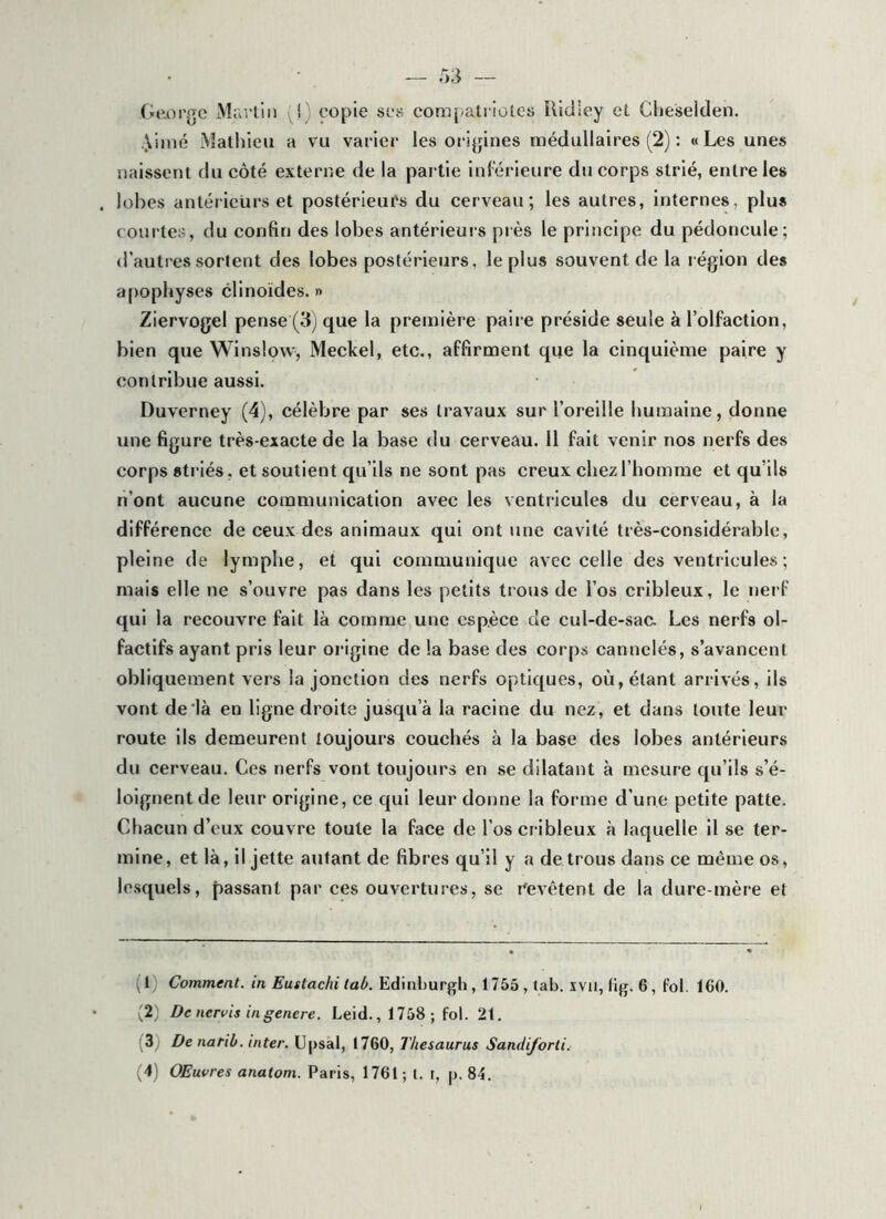 Ge.oi’j’c Mra'lin (1; copie sc8 compatriotes ilidley et Clieseiden. Aimé Aîatliieu a vu varier les ori^jines médullaires (2) : «Les unes naissent du côté externe de la partie Inf erieure du corps strié, entre les lobes antérieurs et postérieurs du cerveau; les autres, internes, plus courtes, du confin des lobes antérieuis près le principe du pédoncule; d’autres sortent des lobes postérieurs, le plus souvent de la région des apophyses clinoïdes. » Ziervogel pense (3) que la première paire préside seule à l’olfaction, bien que Winslow, Meckel, etc., affirment que la cinquième paire y contribue aussi. Duverney (4), célèbre par ses travaux sur l’oreille lïuraaine, donne une figure très-exacte de la base du cerveau. 11 fait venir nos nerfs des corps striés, et soutient qu’ils ne sont pas creux chez l’homme et qu’ils n’ont aucune communication avec les ventricules du cerveau, à la différence de ceux des animaux qui ont une cavité très-considérable, pleine de lymphe, et qui communique avec celle des ventricules ; mais elle ne s’ouvre pas dans les petits trous de l’os cribleux, le nerf qui la recouvre fait là comme une espèce de cul-de-sac Les nerfs ol- factifs ayant pris leur origine de la base des corps cannelés, s’avancent obliquement vers la jonction des nerfs optiques, où, étant arrivés, ils vont delà en ligne droite jusqu’à la racine du nez, et dans toute leur route ils demeurent toujours couchés à la base des lobes antérieurs du cerveau. Ces nerfs vont toujours en se dilatant à mesure qu’ils s’é- loignent de leur origine, ce qui leur donne la forme d'une petite patte. Chacun d’eux couvre toute la face de l’os cribleux à laquelle il se ter- mine, et là, il jette autant de fibres qu’il y a de trous dans ce même os, le.squels, passant par ces ouvertures, se i^evêtent de la dure-mère et (1) Comment, in Eustachi tab. Edinburgh, 1755 , tab. xvii, tig. 6, fol. 160. (2) De nervis ingenere. Leid., 1758; fol. 21. (3) De natib. inter. Upsal, 1760, Thésaurus Sandijorli. (4) OEuvres anatom. Paris, 1761; t. t, p. 84.