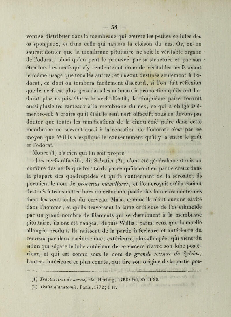 vont se distribuer dans !a membrane qui couvre les petites cellules des os sponjjieux, et dans celle qui tapisse la cloison du nez. Or, on- ne saurait douter que la membrane pituitaire ne soit le véiâtable organe de l’odorat, ainsi qu’on peut le prouver par sa structure et par son étendue. Les nerfs qui s’y rendent sont donc de véritables nerfs ayant le même usage que tous lès autres; et ils sont destinés seulement à l’o- dorat, ce dont on tombera facilement d’accord, si l’on fait réflexion que le nerf est plus gros dans les animaux à proportion qu'ils ont l’o- dorat plus exquis. Outre le nerf olfactif, la cinquième paire fournit aussi plusieurs rameaux à la membrane du nez, ce qui a obligé Dié- merbroeck à croire qu’il était le seul nerf olfactif; nous t)e devons pas douter que toutes les ramifications de la cinquièm'e paire dans cette membrane ne servent aussi à la sensation de l’odorat ; c’est par ce moyen que Willis a expliqué le consentement qu’il y a entre le goût et l’odorat. Monro (1) n’a rien qui lui soit propre. «Les nerfs olfactifs, dit Sabatier (2), n’ont été généralement mis au nombre des nérfs que fort tard, parce qu’ils sont en partie creux dans la plupart des quadrupèdes et qu’ils contiennent de la sérosité; ils portaient le nom de processus mamillares, et l’on croyait qu’ils étaient destinés à transmettre hors du crâne une partie des humeuré contenue.^ dans les ventricules du cerveau. Mais, comme ils n’ont aucune cavité dans l’homme, et qu’ils traversent la lame cribleuse de l’os ethraoide par un grand nombre de filaments qui se distribuent à la membrane pituitaire, ils ont été rangés, depuis Willis, parmi ceux que la moelle allongée produit. Ils naissent de la partie inférieure et antérieure du cerveau par deux racines: une, extérieure, plus allongée, qui vient du sillon qui sépare le lobe antérieur de ce viscère d’avec son lobe posté- rieur, et qui est connu sous le nom de grande scissure de Sylvius ; l’autre, intérieure et plus courte, qui tire son origine de la partie pos- Tractai, très de nervis, etc. Harling, 1763 ; fol. 87 et 88. (2) Traité d'anatomie. Paris, 1772; t. iv.