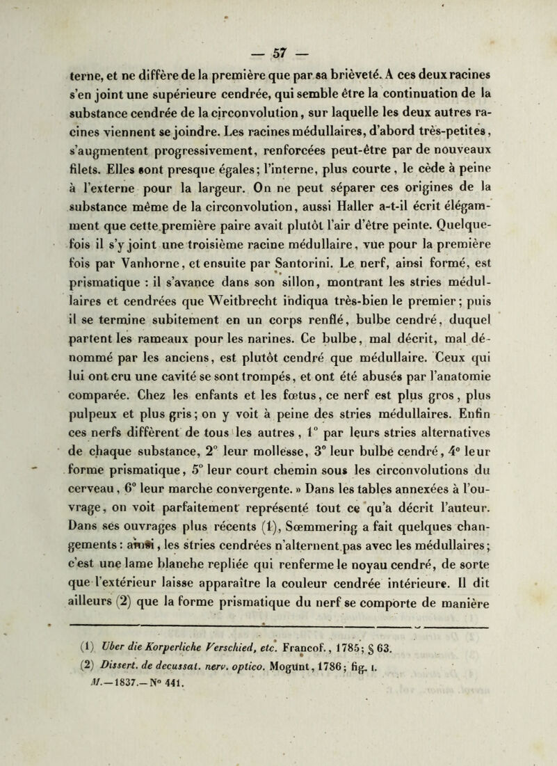 terne, et ne diffère de la première que par sa brièveté* A ces deux racines s’en joint une supérieure cendrée, qui semble être la continuation de la substance cendrée de la circonvolution, sur laquelle les deux autres ra- cines viennent se joindre. Les racines médullaires, d’abord très-petites, s’augmentent progressivement, renforcées peut-être par de nouveaux filets. Elles sont presque égales; l’interne, plus courte, le cède à peine à l’externe pour la largeur. On ne peut séparer ces origines de la substance même de la circonvolution, aussi Haller a-t-il écrit élégam- ment que cette.première paire avait plutôt l’air d’être peinte. Quelque- fois il s’y joint une troisième racine médullaire, vue pour la première fois par Vanhorne, et ensuite par Santorini. Le nerf, ainsi formé, est prismatique ; il s’avance dans son sillon, montrant les stries médul- laires et cendrées que Weitbrecht indiqua très-bien le premier ; puis il se termine subitement en un corps renflé, bulbe cendré, duquel partent les rameaux pour les narines. Ce bulbe, mal décrit, mal dé- nommé par les anciens, est plutôt cendré que médullaire. Ceux qui lui ontcru une cavité se sont trompés, et ont été abusés par l’anatomie comparée. Chez les enfants et les fœtus, ce nerf est plus gros, plus pulpeux et plus gris; on y voit à peine des stries médullaires. Enfin ces nerfs diffèrent de tous des autres, 1° par leurs stries alternatives de chaque substance, 2° leur mollesse, 3° leur bulbe cendré, 4® leur forme prismatique, 5 leur court chemin sou* les circonvolutions du cerveau, 6° leur marche convergente. » Dans les tables annexées à l’ou- vrage, on voit parfaitement représenté tout ce’qu’a décrit l’auteur. Dans ses ouvrages plus récents (1), Sœmmering a fait quelques chan- gements : akifi, les stries cendrées n’alternent,pas avec les médullaires ; c’est une lame blanche repliée qui renferme le noyau cendré, de sorte que l’extérieur laisse apparaître la couleur cendrée intérieure. Il dit ailleurs (2) que la forme prismatique du nerf se comporte de manière (1) Uber die Korperliche Verschied, etc. Francof., 1785; g 63. (2) Dissert, de decussat. nerv. optico. MogUnt, 1786; fig. j. yl/.—ISSr.-N 441.