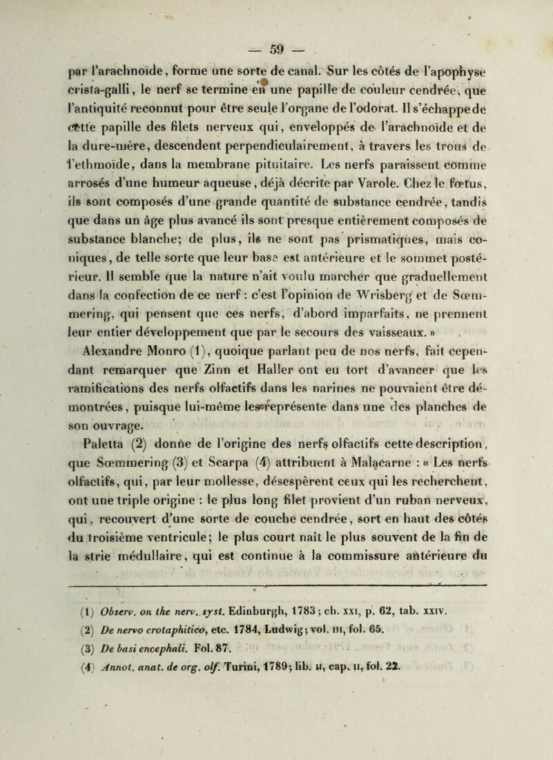 par l’arachnoïde, forme une sorte de canal. Sur les côtés de l’apophyse crisla-galli, le nerf se termine en une papille de couleur cendrée, que l’antiquité reconnut pour être seule l’organe de l’odorat. Il s’échappe de cette papille des filets nerveux qui, enveloppés de- l’arachnoïde et de la dure-mère, descendent perpendiculairement, à travers les trous de l’ethmoïde, dans la membrane pituitaire. Les nerfs paraissent comme arrosés d’une humeur aqueuse, déjà décrite par Varole. Chez le fœtus, ils sont composés d’une grande quantité de substance cendrée, tandis que dans un âge plus avancé ils sont presque entièrement composés de substance blanche; de plus, ils ne sont pas prismatiques, mais co- niques, de telle sorte que leur base est antérieure et le sommet posté- rieur. 11 semble que la nature n’ait voulu marcher que graduellement dans la confection de ce nerf : c’est Fopinion de Wrisberg et de Sœm- mering, qui pensent que ces nerfs, d’abord imparfaits, ne prennent leur entier développement que par le secours des vaisseaux. » Alexandre Monro (1), quoique parlant peu de nos nerfs, fait cepen- dant remarquer que Zinn et Haller ont eu tort d’avancer que les ramifications des nerfs olfactifs dans les narines ne pouvaient être dé- montrées, puisque lui-même les»représente dans une des planches de son ouvrage. Palelta (2) donne de l’origine des nerfs olfactifs cette description, que Sœmmering (3) et Scarpa (4) attribuent à Malacarne : « Les nerfs olfactifs, qui, par leur mollesse, désespèrent ceux qui les recherchent, ont une triple origine : le plus long filet provient d’un ruban nerveux, qui, recouvert d’une sorte de couche cendrée, sort en haut des côtés du troisième ventricule; le plus court naît le plus souvent de la fin de la strie médullaire, qui est continue à la commissure antérieure du (1) Observ. on ihe nerv. tyst. Ediaburgh, 1783; ch. xxi, p. 62, tab. xxiv. (2) De nervo crotaphitico, etc. 1784, Ludwig; vol. ni, fol. 65. (3) De basi encephali. Fol. 87. (4) Annot, anat. de org, olf. Turioi, 1789; lib. U, cap. ii, fol. 22.