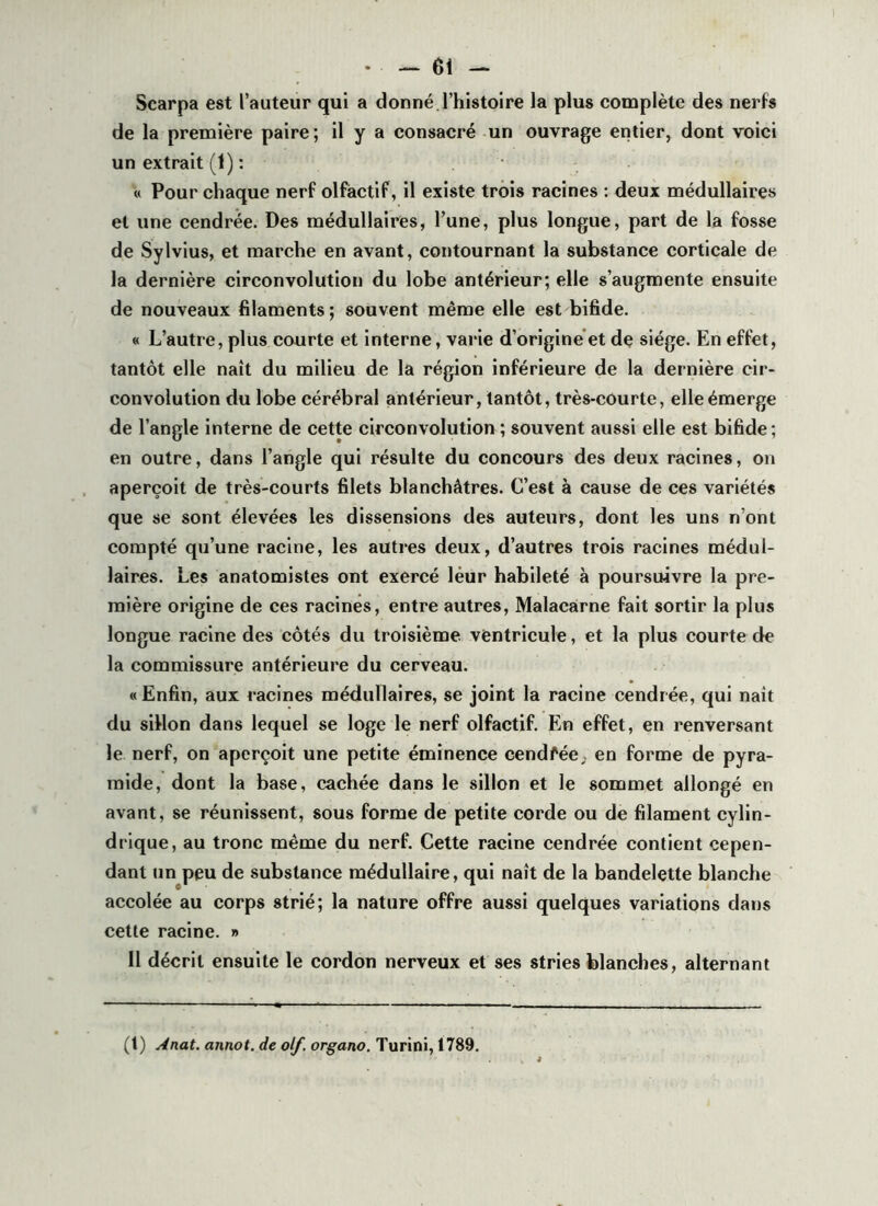 Scarpa est l’auteur qui a donné l’histoire la plus complète des nerfs de la première paire; il y a consacré-un ouvrage entier, dont voici un extrait (1) : « Pour chaque nerf olfactif, il existe trois racines : deux médullaires et une cendrée. Des médullaires, l’une, plus longue, part de la fosse de Sylvius, et marche en avant, contournant la substance corticale de la dernière circonvolution du lobe antérieur; elle s’augmente ensuite de nouveaux filaments; souvent même elle est bifide. « L’autre, plus courte et interne, varie d’origine et de siège. En effet, tantôt elle naît du milieu de la région inférieure de la dernière cir- convolution du lobe cérébral antérieur, tantôt, très-courte, elle émerge de l’angle interne de cette circonvolution ; souvent aussi elle est bifide ; en outre, dans l’angle qui résulte du concours des deux racines, on aperçoit de très-courts filets blanchâtres. C’est à cause de ces variétés que se sont élevées les dissensions des auteurs, dont les uns n’ont compté qu’une racine, les autres deux, d’autres trois racines médul- laires. Les anatomistes ont exercé leur habileté à poursuivre la pre- mière origine de ces racines, entre autres, Malacarne fait sortir la plus longue racine des côtés du troisième ventricule, et la plus courte de la commissure antérieure du cerveau. « Enfin, aux racines médullaires, se joint la racine cendrée, qui naît du sillon dans lequel se loge le nerf olfactif. En effet, en renversant le nerf, on aperçoit une petite éminence cendfée. en forme de pyra- mide, dont la base, cachée dans le sillon et le sommet allongé en avant, se réunissent, sous forme de petite corde ou de filament cylin- drique, au tronc même du nerf. Cette racine cendrée contient cepen- dant un peu de substance médullaire, qui naît de la bandelette blanche accolée au corps strié; la nature offre aussi quelques variations dans cette racine. » Il décrit ensuite le cordon nerveux et ses stries blanches, alternant (t) Anat. annot. de olf. organo. Turini, 1789.