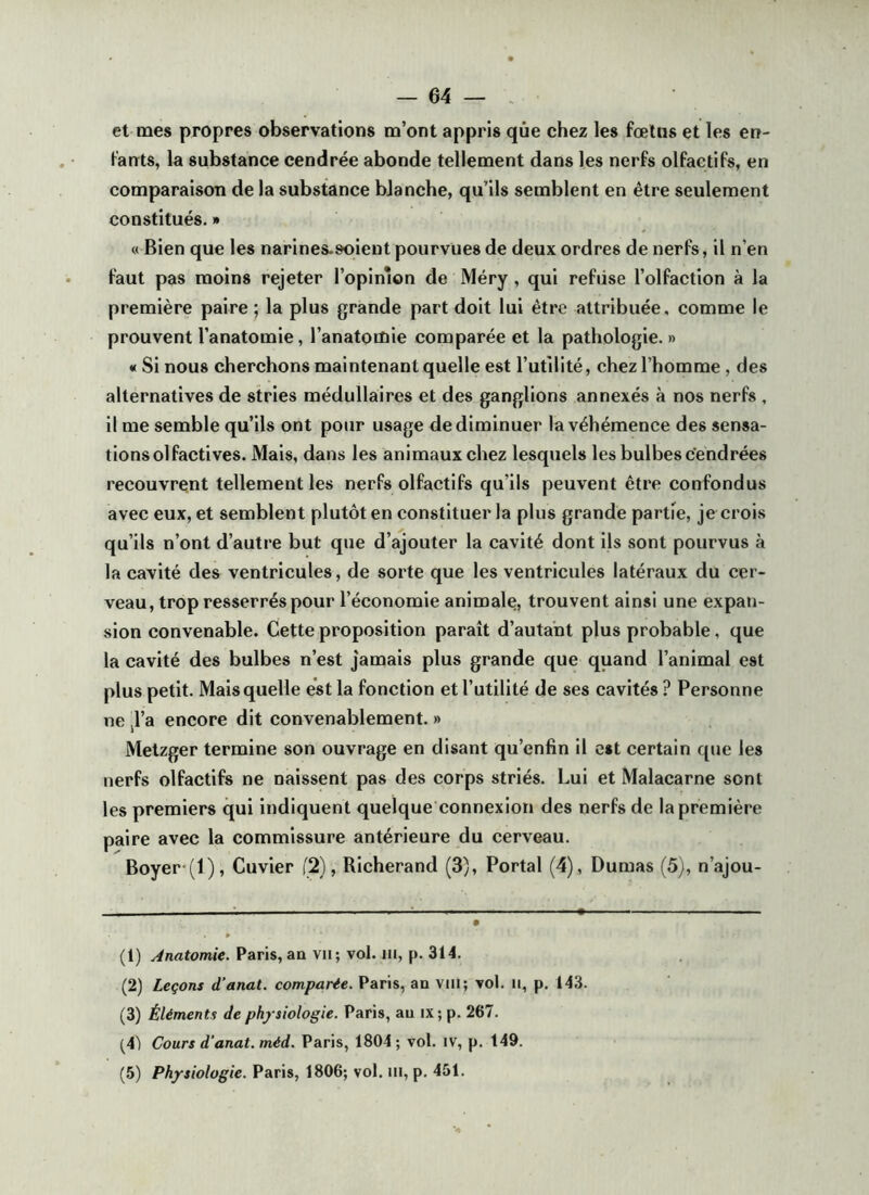 — 64 — et mes propres observations m’ont appris que chez les fœtus et les en- fauts, la substance cendrée abonde tellement dans les nerfs olfactifs, en comparaison de la substance blanche, qu’ils semblent en être seulement constitués. » « Bien que les narines-soient pourvues de deux ordres de nerfs, il n’en faut pas moins rejeter l’opimon de Méry, qui refiise l’olfaction à la première paire ; la plus grande part doit lui être attribuée, comme le prouvent l’anatomie, l’anatomie comparée et la pathologie. » « Si nous cherchons maintenant quelle est l’utilité, chez l’homme, des alternatives de stries médullaires et des ganglions annexés à nos nerfs , il me semble qu’ils ont pour usage de diminuer la véhémence des sensa- tions olfactives. Mais, dans les animaux chez lesquels les bulbes cendrées recouvrent tellement les nerfs olfactifs qu’ils peuvent être confondus avec eux, et semblent plutôt en constituer la plus grande partie, je crois qu’ils n’ont d’autre but que d’ajouter la cavité dont ils sont pourvus à la cavité des ventricules, de sorte que les ventricules latéraux du cer- veau, trop resserrés pour l’économie animale, trouvent ainsi une expan- sion convenable. Cette proposition paraît d’autant plus probable, que la cavité des bulbes n’est jamais plus grande que quand l’animal est plus petit. Mais quelle est la fonction et l’utilité de ses cavités ? Personne ne jl’a encore dit convenablement. » Metzger termine son ouvrage en disant qu’enfin il est certain que les nerfs olfactifs ne naissent pas des corps striés. Lui et Malacarne sont les premiers qui Indiquent quelque connexion des nerfs de la première paire avec la commissure antérieure du cerveau. Boyer (l), Cuvier (2), Richerand (3), Portai (4), Dumas (5), n’ajou- (1) Anatomie. Paris,an vu; vol. ni, p. 314. (2) Leçons d’anat. comparée. Paris, an viil; vol. n, p. 143. (3) Éléments de physiologie. Paris, au ix; p. 267. (4) Cours d'anat. méd. Paris, 1804 ; vol. iv, p. 149.