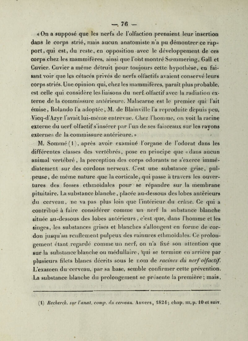 —.76 — «On a supposé que les nerfs de l’olfaction prenaient leur insertion dans le corps strié, mais aucun anatomiste n’a pu démontrer ce rap- port, qui est, du reste, en opposition avec le développement de ces corps chez les mammifères, ainsi que l’ont montré Sœmmering, Gall et Cuvier. Cuvier a même détruit pour toujours cette hypothèse, en fai- sant voir que les cétacés privés de nerfs olfactifs avaient conservé leurs corps striés. Une opinion qui, chez les mammifères, paraît plus probable, est celle qui considère les liaisons du nerf olfactif avec la radiation ex- terne de la commissure antérieure. Malacarne est le premier qui l’ait émise, Rolando l’a adoptée, M. de Blainville l’a reproduite depuis [)eu, •Vieq-d’Azyr l’avait lui-même entrevue. Chez l’homme, on voit la racine externe du nerf olfactif s’insérer par l’iin de ses faisceaux sur les rayons externes de ta commissure antérieure. » M. Sommé (1), après avoir examiné l'organe de l’odorat dans les différentes classes des vertébrés, pose en principe que «dans aucun animal vertébré, la perception des corps odorants ne s’exerce immé- diatement sur des cordons nerveux. C’est une substance grise, pul- peuse, de même nature que la corticale, qui passe à travers les ouver- tures des fosses ethraoïdales pour se répandre sur la membrane pituitaire. La substance blanche, placée au-dessous des lobes antérieurs du cerveau, ne va pas plus loin que l’intérieur du crâne. Ce qui a contribué à faire considérer comme un nerf la substance blanche située au-dessous des lobes antérieurs, c’est que, dans l’homme et les singes, les substances grises et blanches s’allongent en forme de cor- don jusqu’au renflement pulpeux des rainures ethmoïdales. Ce prolon- gement étant regardé comme un nerf, on n’a fixé son attention que sur la substance blanche ou médullaire, qui se termine en arrière par plusieurs filets blancs décrits sous le nom de racines du nerf olfactif. L’examen du cerveau, par sa base, semble confirmer cette prévention. La substance blanche du prolongement se présente la première; mais.