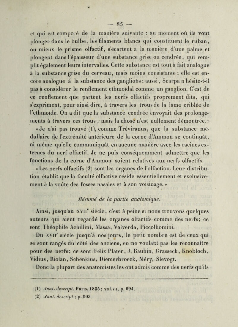 el qui e.sl compo é de la manière suivante : au moment où ils vont plonger dans le bulbe, les filaments blancs qui eonstituent le ruban, ou mieux le prisme olfactif, s’écartent à la manière d’une palme et plongent dans l’épaisseur d’une substance grise ou cendrée, qui rem- plit également leurs intervalles. Cette substance est tout à fait analogue à la substance grise du eerveau, mais moins consistante ; elle est en- core analogue à la substance des ganglions ; aussi, Scarpa n’hésite-t-il pas à considérer le renflement ethmoïdal comme un ganglion. C’est de ce renflement que partent les nerf» olfactifs proprement dits, qui s’expriment, pour ainsi dire, à travers les trous de la lame criblée de l’ethmoide. On a dit que la substance cendrée envoyait des prolonge- ments à travers ces trous , mais la chose n’est nullement démontrée. » «Je n’ai pas trouvé (1), comme Tréviranus, que la substance mé- dullaire c^e l’extrémité antérieure de la corne d’Ammon se continuât, ni même qu’elle communiquât en aucune manière avec les racines ex- ternes du nerf olfactif. Je ne puis conséquemment admettre que les fonctions de la corne d’Ammon soient relatives aux nerfs olfactifs. «Les nerfs olfactifs (2) sont les organes de l’olfaction. Leur distribu- tion établit que la faculté olfactive réside essentiellement et exclusive- ment à la voûte des fosses nasales et à son voisinage. » Résumé de la partie anatomique. Ainsi, jusqu’au XVII* siècle, c’est à peine si nous trouvons quelques auteurs qui aient regardé les organes olfactifs comme des nerfs; ce «ont Théophile Achillini, Massa, Valverda, Piccolhomini. Du XVll® siècle jusqu’à nos jours, le petit nombre est de ceux qui se sont rangés du côté des anciens, en ne voulant pas les reconnaître pour des nerfs; ce sont Félix Plater, J. Baidùn, Grasseck, Knobloeh, Vidius, Riolan, Schenklus, Diemerbroeck, Méry, SIevogt. Donc la plupart des anatomistes les ont admis comme des nerfs qu’ils (1) Ànat. descript. Paris, 1835 ; vol.v i, p, 694. (2) Anat. descript.-, p. ,903.