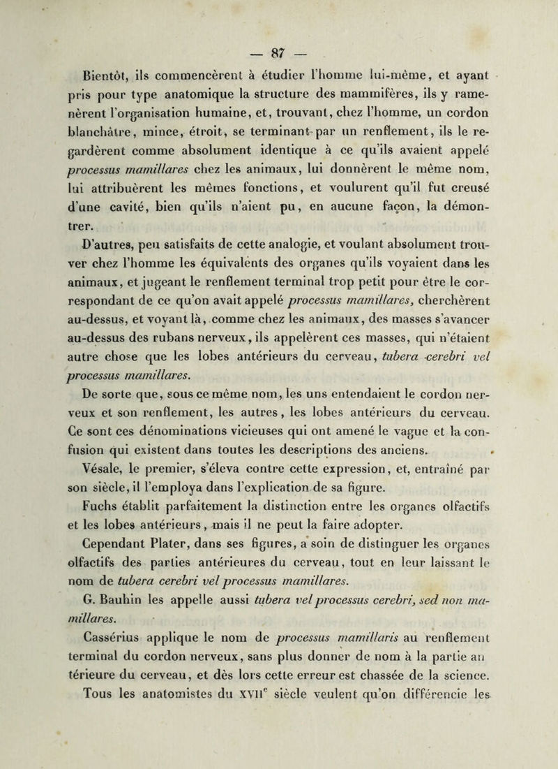 Bientôt, ils commencèrent à étudier l’homme lui-même, et ayant pris pour type anatomique la structure des mammifères, ils y rame- nèrent l’organisation humaine, et, trouvant, chez l’homme, un cordon blanchâtre, mince, étroit, se terminant-par un renflement, ils le re- gardèrent comme absolument identique à ce qu’ils avaient appelé processus mamillares chez les animaux, lui donnèrent le même nom, lui attribuèrent les mêmes fonctions, et voulurent qu’il fut creusé d’une cavité, bien qu’ils n’aient pu, en aucune façon, la démon- trer. D’autres, peu satisfaits de cette analogie, et voulant absolument trou- ver chez l’homme les équivalents des organes qu’ils voyaient dans les animaux, et jugeant le renflement terminal trop petit pour être le cor- respondant de ce qu’on avait appelé processus mamillares, cherchèrent au-dessus, et voyant là, comme chez les animaux, des masses s’avancer au-dessus des rubans nerveux, ils appelèrent ces masses, qui n’étaient autre chose que les lobes antérieurs du cerveau, tubera cerebri vel processus mamillares. De sorte que, sous ce même nom, les uns entendaient le cordon ner- veux et son renflement, les autres, les lobes antérieurs du cerveau. Ce sont ces dénominations vicieuses qui ont amené le vague et la con- fusion qui existent dans toutes les descriptions des anciens. Vésale, le premier, s’éleva contre cette expression, et, entraîné par son siècle, il l’employa dans l’explication de sa figure. Fuchs établit parfaitement la distinction entre les organes olfactifs et les lobes antérieurs, mais il ne peut la faire adopter. Cependant Plater, dans ses figures, a soin de distinguer les organes olfactifs des parties antérieures du cerveau, tout en leur laissant le nom de tubera cerebri vel processus mamillares. G. Bauhin les appelle aussi tubera vel processus cerebri, sed non ma- millares. Cassérius applique le nom de processus mamillaris au renflement terminal du cordon nerveux, sans plus donner de nom à la partie au térieure du cerveau, et dès lors cette erreur est chassée de la science. Tous les anatomistes du XVll® siècle veulent qu’on différencie les