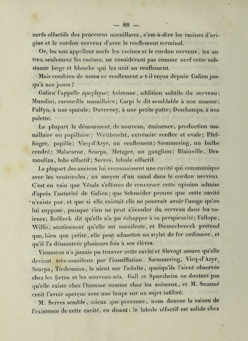 nerfs olfactifs des processus inainillares, c’est-à-dire les racines d’ori- gine et le cordon nerveux d’avec le renflement terminal. Or, les uns appellent nerfs les racines et le cordon nerveux, les au- tres, seulement les racines, ne considérant pas comme nerf cette sub- stance large et blanche qui les unit au renflement. Mais combien de noms ce renflement a t-il reçus depuis Galien jus- qu’à nos jours ? Galien l’appelle apophyse; Avicenne, addition subtile du cerveau; Mundini, caroncule mamillalre; Carpi le dit semblable à une massue; Palfyn, à une spatule; Duverney, à une petite patte; Deschamps, à une palette. La plupart le dénomment, de nouveau, éminence, production ma- millaire ou papillaire; Weilbrecht, extrémité renflée et ovale; Pfef- finger, papille; Vicq-d’Azyr, un renflement;-SœmmerIng, un bulbe cendré; Malacarne, Scarpa, Metzger, un ganglion; Blainvilie, Des- raoulins, lobe olfactif; Serrés, lobule olfactif. La plupart des anciens lui reconnaissent une cavité qui communique avec les ventricules, au moyen d’un canal dans le cordon nerveux. C’est en vain que Vésale s’efforce de renverser cette opinion admise d’après l’autorité de Galien ; que Schneider prouve que cette cavité 'n’existe pas, et que si elle.existait elle ne pourrait avoir l’usage qu’on lui suppose, puisque rien ne peut s’écouler du cerveau dans les na- irnes; Rolflnck dit quelle n’a pu échapper à sa perspicacité; Fallope, Willis, soutiennent qu’elle est manifeste, et DIemerbroeck prétend que, bien que petite, elle peut admettre un stylet de fer ordinaire, et qu’il l’a démontrée plusieurs fois à ses élèves. Vieussens n’a jamais pu trouver cette cavité et Slevogt assure qu elle devient très-manifeste par l’insufflation. Sœmmering, VIcq-d’Azyr^ Scarpa, Tiedemann, la nient sur l’adulte, quoiqu ils 1 aient observée chez les fœtus et les nouveau-nés. Gall et Spurzheim ne doutent pas qu’elle existe chez l’homme comme chez les animaux, et M. Sommé croit l’avoir aperçue avec une loupe sur un sujet infiltre. M. Serres semble, mieux que personne, nous donner la raison de l’existence de cette cavité, en disant: le lobule olfactif est solide chez