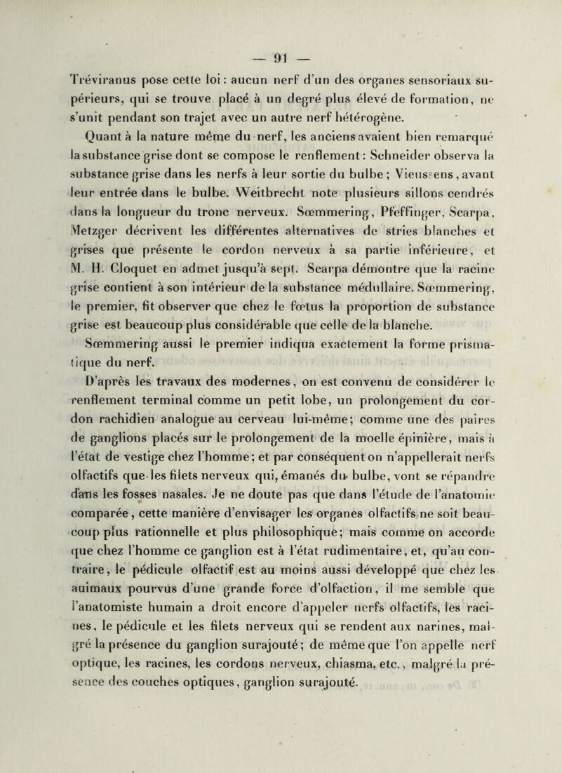 Tréviranus pose cette loi: aucun nerF d’un des organes sensoriaux su- périeurs, qui se trouve placé à un degré plus élevé de formation, ne s’unit pendant son trajet avec un autre nerf hétérogène. Quanta la nature même du nerf, les anciens avaient bien !-emarqué lasubstance grise dont se compose le renflement : Schneider observa la substance grise dans les nerfs à leur sortie du bulbe ; Vieuspens, avant leur entrée dans le bulbe. Weitbrecht note plusieurs sillons cendrés dans la longueur du tronc nerveux. Sœmmering, Pfeffinger, Scarpa, Metzger décrivent les différentes alternatives de stries blanches et grises que présente le cordon nerveux à sa partie inférieure, et M. H. Cloquet en admet jusqu’à sept. Scarpa démontre que la racine grise contient à son intérieur delà substance médullaire. Sœmmering, le premier, fit observer que chez le fœtus la proportion de substance grise est beaucoup plus considérable que celle delà blanche. Sœmmering aussi le premier indiqua exactement la forme prisma- tique du nerf. D’après les travaux des modernes, on est convenu de considérer le renflement terminal comme un petit lobe, un prolongement du cor- don rachidien analogue au cerveau lui-même; comme une des paires de ganglions placés sur le prolongement de la moelle épinière, mais à l’état de vestige chez l’homme; et par conséquent on n’appellerait nerfs olfactifs que-les filets nerveux qui, émanés du- bulbe, vont se répandre dans les fosses nasales. Je ne doute pas que dans l’étude de l’anatomie comparée, cette manière d’envisager les organes olfactifs ne soit beau- coup plus rationnelle et plus philosophique; mais comme on accorde que chez l’homme ce ganglion est à l’état rudimentaire, et, qu’au con- traire, le pédicule olfactif est au moins aussi développé que chez les auimaux pourvus d’une grande force d’olfaction, il me semble que l’anatomiste humain a droit encore d’appeler nerfs olfactifs, les raci- nes, le pédicule et les filets nerveux qui se rendent aux narines, mal- gré la présence du ganglion surajouté; de même que l’on appelle nerf optique, les racines, les cordons nerveux, chiasma, etc., malgré la pré- sence des couches optiques, ganglion surajouté.