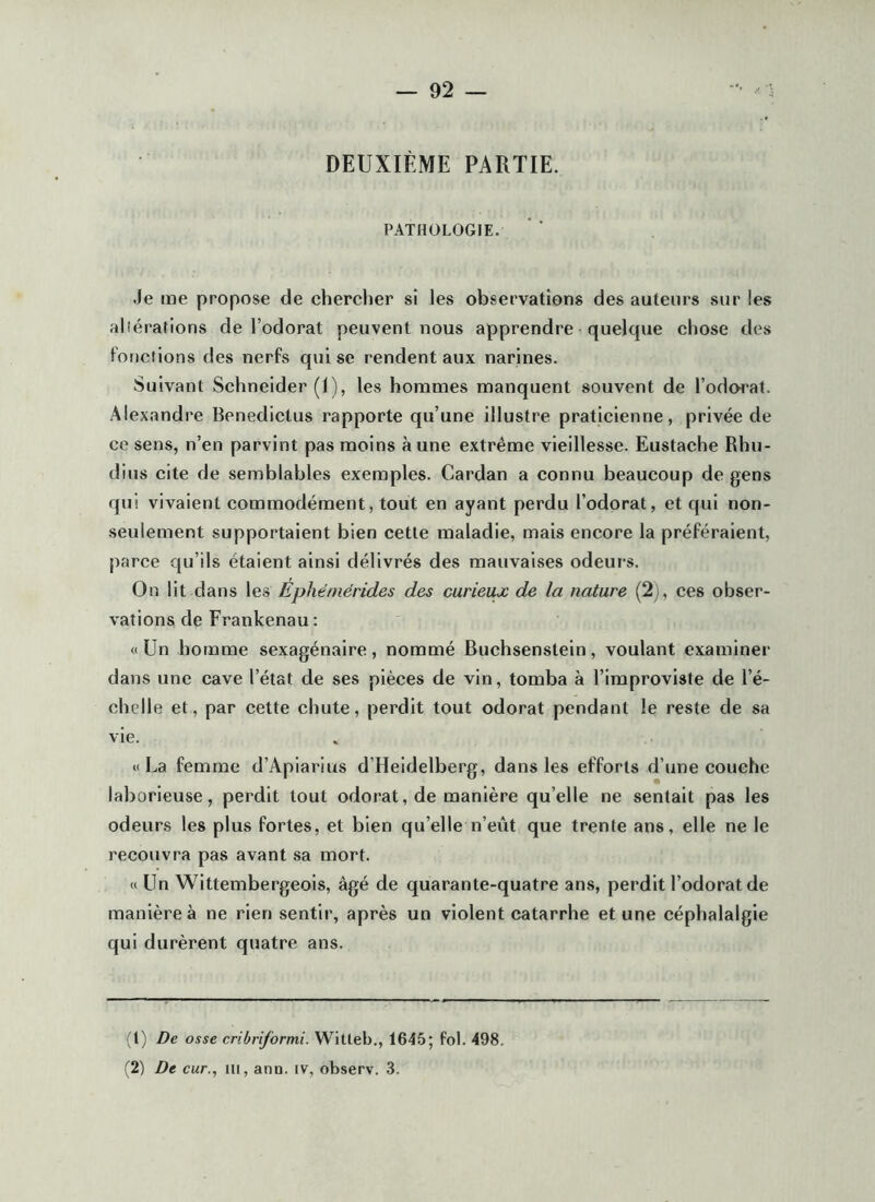 DEUXIÈME PARTIE. PATHOLOGIE. Je me propose de chercher si les observations des auteurs sur les alîérafions de l’odorat peuvent nous apprendre quelque chose des fonctions des nerfs qui se rendent aux narines. Suivant Schneider (I), les hommes manquent souvent de l’odorat. Alexandre Benedictus rapporte qu’une illustre praticienne, privée de ce sens, n’en parvint pas moins aune extrême vieillesse. Eustache Rhu- dius cite de semblables exemples. Cardan a connu beaucoup de gens qui vivaient commodément, tout en ayant perdu l’odorat, et qui non- seulement supportaient bien cette maladie, mais encore la préféraient, parce qu’ils étaient ainsi délivrés des mauvaises odeurs. On lit dans les Ephéniérides des curieux de la nature (2j, ces obser- vations de Frankenau: «Un homme sexagénaire, nommé Buchsenstein, voulant examiner dans une cave l’état de ses pièces de vin, tomba à l’iraproviste de l’é- chelle et, par cette chute, perdit tout odorat pendant le reste de sa vie. «La femme d’Apiarius d’Heidelberg, dans les efforts d’une couche laborieuse, perdit tout odorat, de manière qu’elle ne sentait pas les odeurs les plus fortes, et bien qu’elle n’eût que trente ans, elle ne le recouvra pas avant sa mort. « Un Wittembergeois, âgé de quarante-quatre ans, perdit l’odorat de manière à ne rien sentir, après un violent catarrhe et une céphalalgie qui durèrent quatre ans. (t) De osse cribriformi. Witteb., 1645; fol. 498. ^2) De cur., ni, ann. iv, observ. 3.