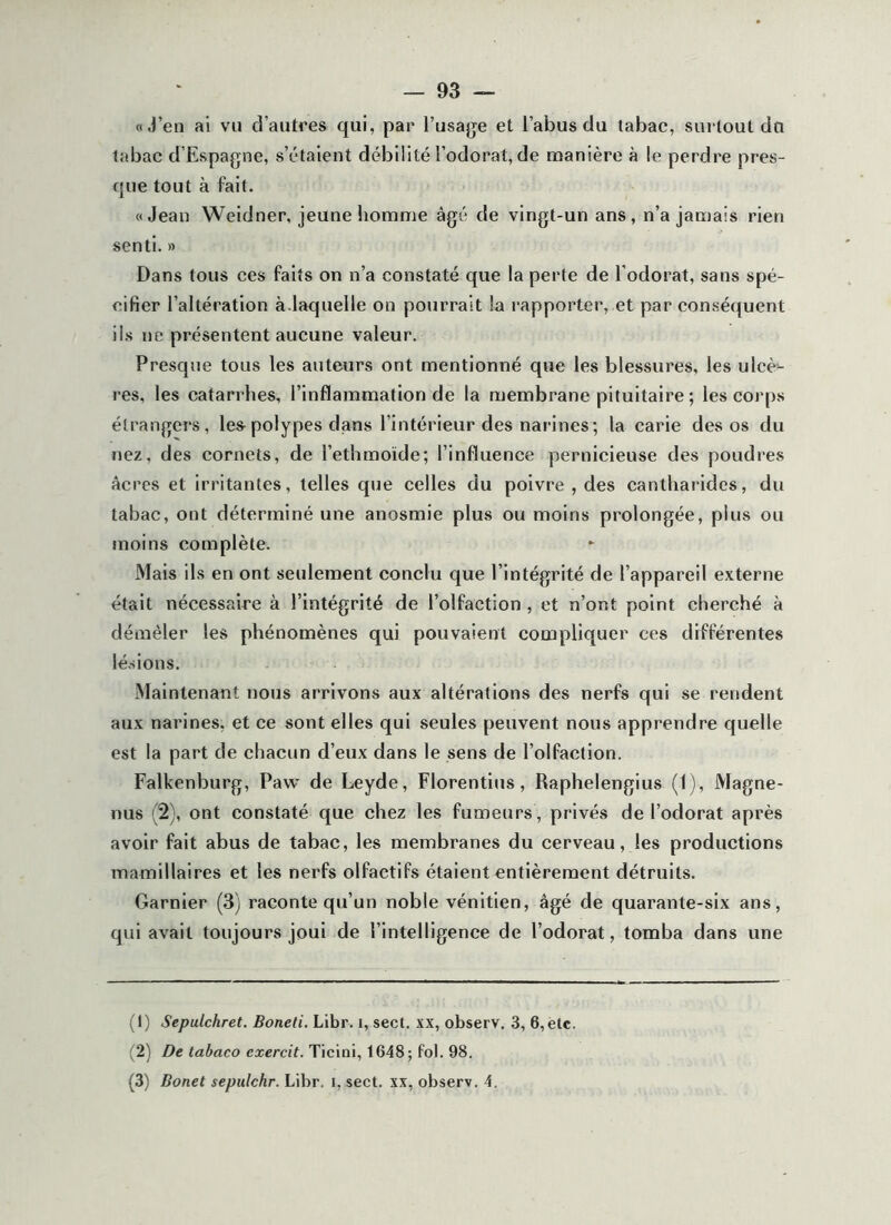 aj’en ai vu d’autres qui, par l’usage et l’abus du tabac, surtout du tabac d’Espagne, s’étaient débilité l’odorat, de manière à le perdre pres- que tout à fait. «Jean Weidner, jeune homme âgé de vingt-un ans, n’a jamais rien senti. » Dans tous ces faits on n’a constaté que la perte de l’odorat, sans spé- cifier l’altération à.laquelle on pourrait la rapporter, et par conséquent ils ne présentent aucune valeur. Presque tous les auteurs ont mentionné que les blessures, les ulcè- res, les catarrhes, l’inflammation de la membrane pituitaire ; les corps étrangers, les^polypes djans l’intérieur des narines; la carie des os du nez, des cornets, de l’ethmoïde; l’influence pernicieuse des poudres âcres et irritantes, telles que celles du poivre , des cantharides, du tabac, ont déterminé une anosmie plus ou moins prolongée, plus ou moins complète. Mais ils en ont seulement conclu que l’intégrité de l’appareil externe était nécessaire à l’intégrité de l’olfaction , et n’ont point cherché à démêler les phénomènes qui pouvaient compliquer ces différentes lé.sions. Maintenant nous arrivons aux altérations des nerfs qui se rendent aux narines, et ce sont elles qui seules peuvent nous apprendre quelle est la part de chacun d’eux dans le sens de l’olfaction. Falkenburg, Paw de Leyde, Florentins, Raphelengius (1), Magne- nus (2), ont constaté que chez les fumeurs , privés de l’odorat après avoir fait abus de tabac, les membranes du cerveau, les productions mamillaires et les nerfs olfactifs étaient entièrement détruits. Garnier (3) raconte qu’un noble vénitien, âgé de quarante-six ans, qui avait toujours joui de l’intelligence de l’odorat, tomba dans une (1) Sepulchret. Boneti. Libr. i, sect. xx, observ. 3, 6, etc. (2) De tabaco exercit. Ticini, 1648; fol. 98. (3) Bonet sepulchr. Libr. i, sect. xx, observ. 4.