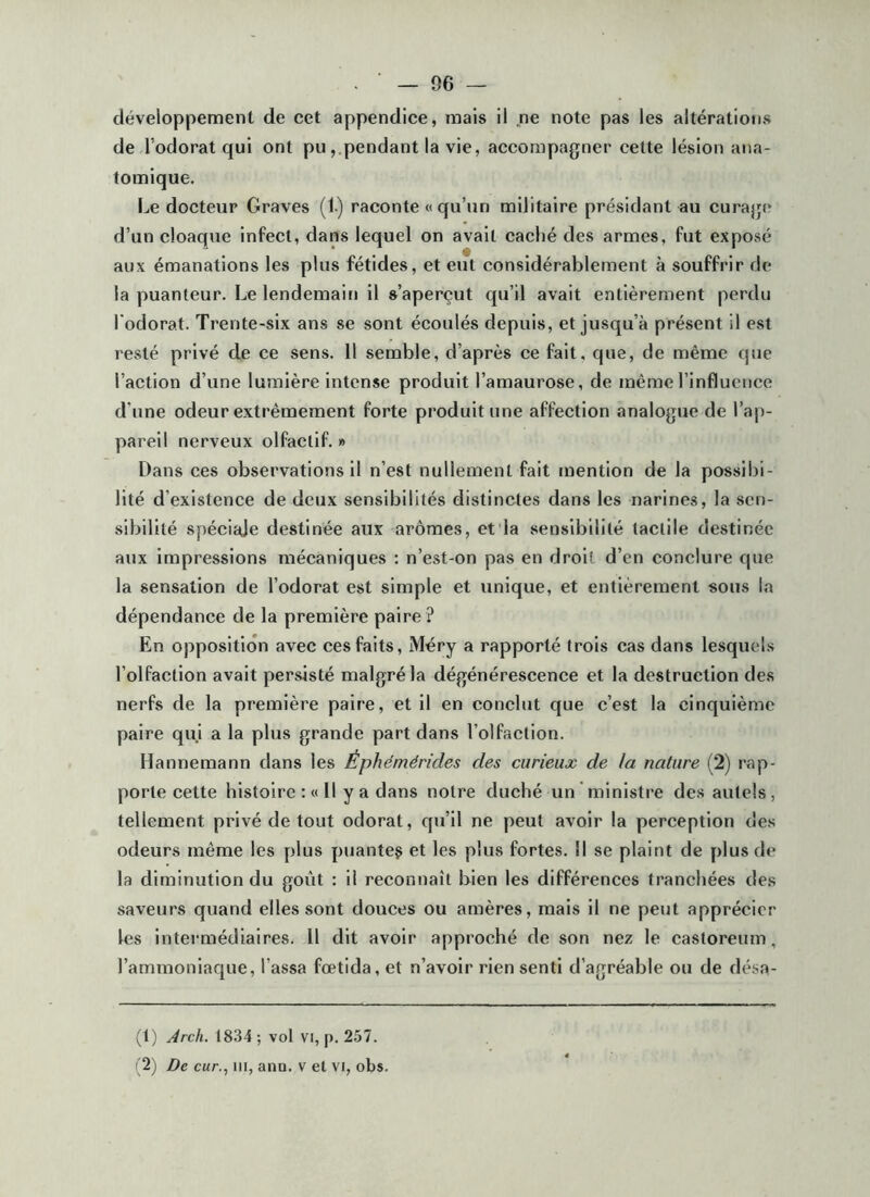 développement de cet appendice, mais il ne note pas les altérations de l’odorat qui ont pupendant la vie, accompagner cette lésion ana- tomique. Le docteur Graves (1) raconte « qu’un militaire présidant au curage d’un cloaque infect, dans lequel on avait caché des armes, fut exposé aux émanations les plus fétides, et eut considérablement à souffrir de la puanteur. Le lendemain il s’aperçut qu’il avait entièrement perdu l'odorat. Trente-six ans se sont écoulés depuis, et jusqu’à présent il est resté privé de ce sens. 11 semble, d’après ce fait, que, de même que l’action d’une lumière intense produit l’amaurose, de même l’influence d’une odeur extrêmement forte produit une affection analogue de l’ap- pareil nerveux olfactif.» Dans ces observations il n’est nullement fait mention de la possibi- lité d’existence de deux sensibilités distinctes dans les narines, la sen- sibilité spéciale destinée aux arômes, et'la sensibilité tactile destinée aux impressions mécaniques : n’est-on pas en droit d’en conclure que la sensation de l’odorat est simple et unique, et entièrement sous la dépendance de la première paire ? En opposition avec ces faits, Méry a rapporté trois cas dans lesquels l’olfaction avait persisté malgré la dégénérescence et la destruction des nerfs de la première paire, et il en conclut que c’est la cinquième paire qui a la plus grande part dans l’olfaction. Hannemann dans les Éphémérides des curieux de la nature (2) rap- porte cette histoire ; « Il y a dans notre duché un ' ministre des autels, tellement privé de tout odorat, qu’il ne peut avoir la perception des odeurs même les plus puanteç et les plus fortes. 11 se plaint de plus de la diminution du goût : il reconnaît bien les différences tranchées des saveurs quand elles sont douces ou amères, mais il ne peut apprécier les intei’médiaires. 11 dit avoir approché de son nez le castoreum, l’ammoniaque, Tassa fœtida, et n’avoir rien senti d’agréable ou de désa- (1) Arch. 1834 ; vol vi, p. 257. (2) De cur., ni, ana. v et vi, obs.