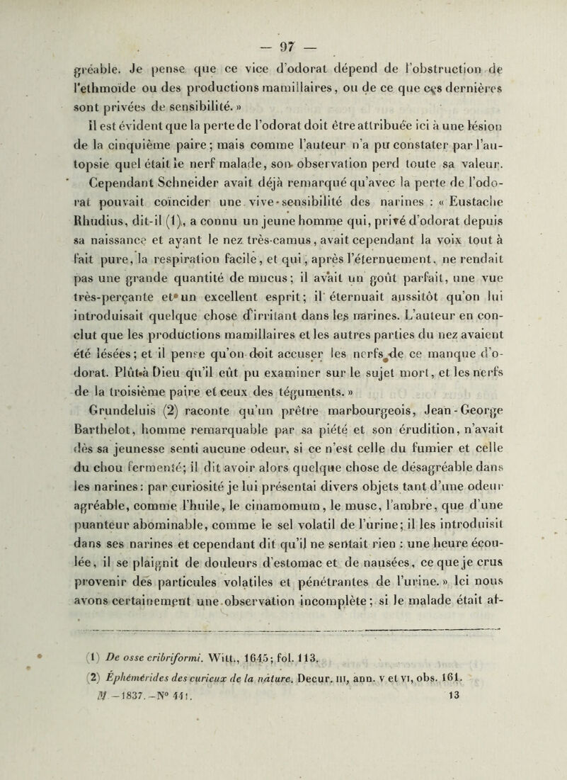 giéable. Je pense que ce vice d’odorat dépend de l’obstruction de l'ethmoïde ou des productions mamülaires, ou de ce que cçs dernières sont privées de sensibilité. » Il est évident que la perte de l’odorat doit être attribuée ici à une lésion de la cinquième paire; mais comme l’auteur n’a pu constater par l’au- topsie quel était le nerf malade, son. observation perd toute sa valeur. Cependant Schneider avait déjà remarqué qu’avec la perte de l’odo- rat pouvait coïncider une vive-sensibilité des narines : « Eustache Rhudius, dit-il (t)., a connu un jeune homme qui, privé d'odorat depuis sa naissance et ayant le nez très-camus, avait cependant la voix tout à fait pure, la respiration facile, et qui, après l’éternuement, ne rendait pas une grande quantité de mucus; il av’alt un goût parfait, une vue très-perçante et*un excellent esprit; il'éternuait aussitôt qu’on lui introduisait quelque chose (firritant dans les narines. L’auteur en con- clut que les prodûctions mamillalres et les autres parties du nez avaient été lésées; et il pense qu’on doit accuser les ncrfs^de ce manque d’o- dorat. Plût»à Dieu qu’il eût pu examiner sur le sujet mort, et les nerfs de la troisième paire et ceux des téguments.» Grundeluis (2) raconte qu’un prêtre marbourgeois, Jean-George Barthelot, homme remarquable par sa piété et son érudition, n’avait dès sa jeunesse senti aucune odeur, si ce n’est celle du fumier et celle du chou fermenté; il dit avoir alors quelque chose de désagréable dans les narines : par curiosité je lui présentai divers objets tant d’une odeur agréable, comme l’huile, le cinamomum, le musc, l’ambre, que d’une puanteur abominable, comme le sel volatil de l’urine; il les introduisit dans ses narines et cependant dit qu’il ne sentait rien : une heure écou- lée, il se plaignit de dotdeurs d’estomac et de nausées, ce que je crus provenir dés particules volatiles et pénétrantes de l’urine.» Ici nous avons certainement une.observation incomplète ; si le malade était af- (1) De osse cribriforini. Wilt., 164,5; fol. 113. (2) Ephémérides des curieux de la nature, Decur. lli, ann. v et Vl, obs. 161. ^'1/-1837.-N» 44 î. 13