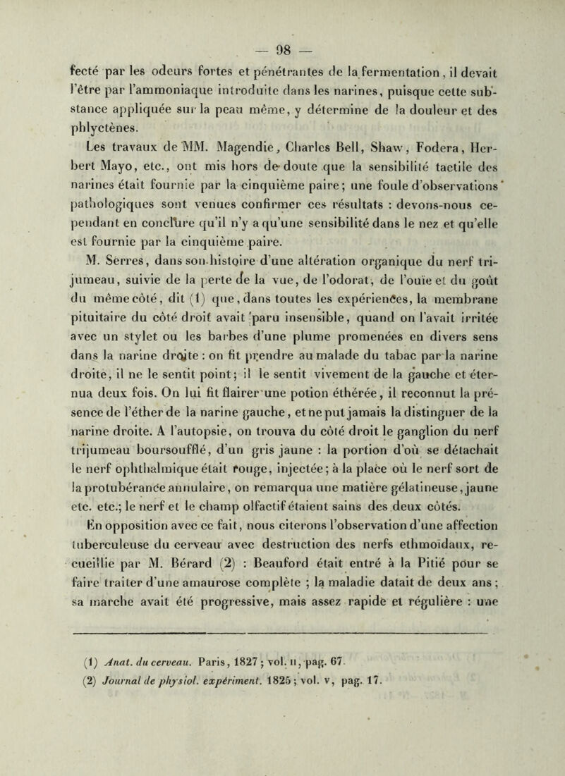 fecté par les odeurs fortes et pénétrantes de la fermentation , il devait l’être par l’ammoniaque introduite dans les narines, puisque celte sub’- stance appliquée sur la peau même, y détermine de la douleur et des pblyctènes. Les travaux de MM. Magendie, Charles Bell, Shaw, Fodera, Her- bert Mayo, etc., ont mis hors dedoule que la sensibilité tactile des narines était fournie par la cinquième paire; une foule d’observations * [)athologiques sont venues confirmer ces résultats : devons-nous ce- pendant en conclure qu’il n’y a qu’une sensibilité dans le nez et qu’elle est fournie par la cinquième paire. M. Seri’es, dans son.histoire d’une altération organique du nerf tri- jumeau, suivie de la perte de la vue, de l’odorat, de l’ouïe et du goût du mêmecôlé, dit (1) que, dans toutes les expériences, la membrane pituitaire du côté droit avait 'paru insensible, quand on l’avait irritée avec un stylet ou les barbes d’une plume promenées en divers sens dans la narine droite : on fit prendi’e au malade du tabac par la narine droite, il ne le sentit point; il le sentit vivement de la gauche et éter- nua deux fois. On lui fit flairer une potion éthérée, il reconnut la pré- sence de l’éther de la narine gauche, et ne put jamais la distinguer de la narine droite. A l’autopsie, on trouva du côté droit le ganglion du nerf trijumeau boursoufflé, d’un gris jaune : la portion d’où se détachait le nerf ophthalmique était rouge, injectée; à la place où le nerf sort de la protubérance annulaire, on remarqua une matière gélatineuse, jaune etc. etc.; le nerf et le champ olfactif étaient sains des deux côtés. Kn opposition avec ce fait, nous citerons l’observation d’une affection tuberculeuse du cerveau avec destruction des nerfs ethmoidaux, re- cueillie par M. Bérard (2) ; Beauford était entré à la Pitié pour se faire traiter d’une amaurose complète ; la maladie datait de deux ans ; sa marche avait été progressive, mais assez rapide et régulière : une (1) Anat. du cerveau. Paris, 1827 ; vol. il, pag. 67- (2) Journal de plijsiol. expériment. 1825; vol. v, pag. 17.