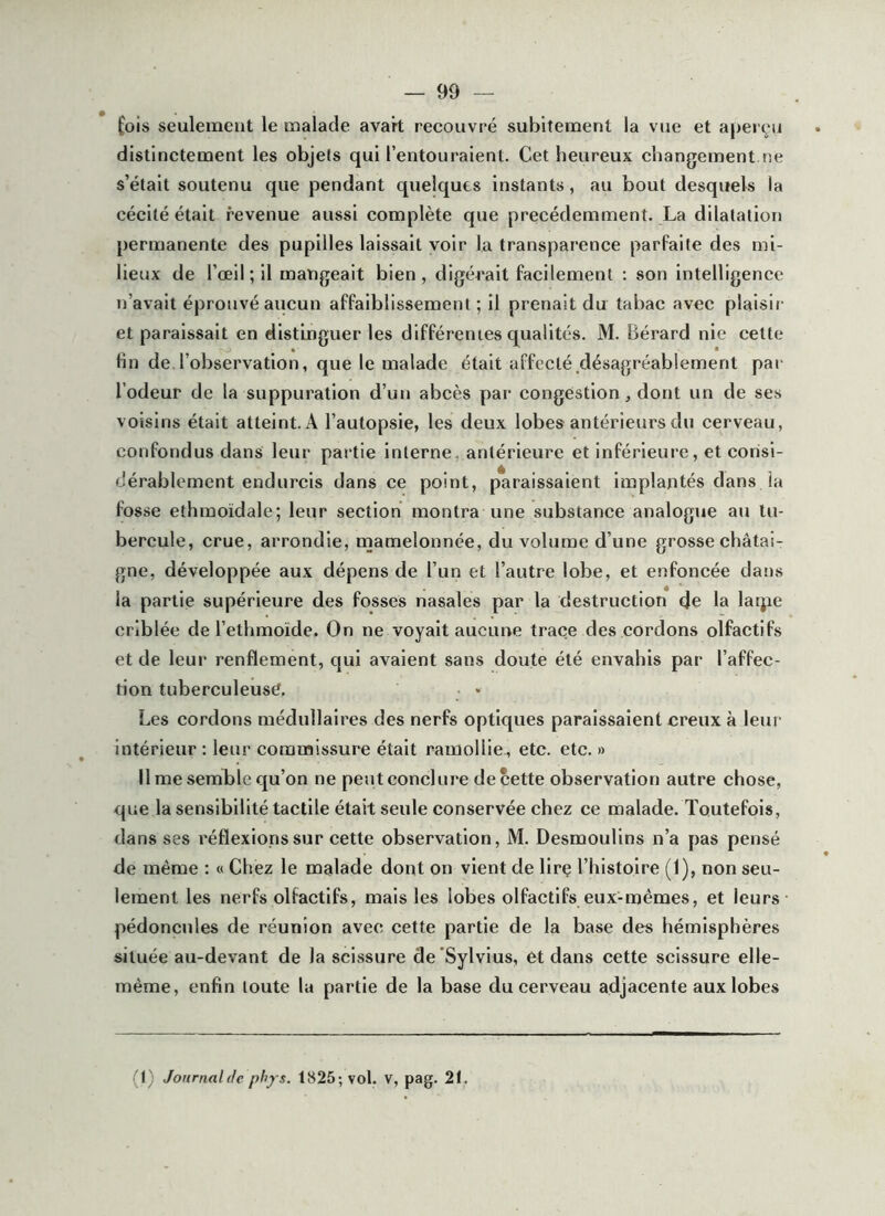 ^ois seulement le malade avait recouvfé subitement la vue et aperçu distinctement les objels qui l’entouraient. Cet heureux changement ne s’était soutenu que pendant quelques Instants, au bout desquels la cécité était revenue aussi complète que précédemment. La dilatation permanente des pupilles laissait voir la transparence parPaite des mi- lieux de l’œil; il mangeait bien, digérait facilement : son intelligence n’avait éprouvé aucun affaiblissement; il prenait du tabac avec plaisii- et paraissait en distinguer les difPérenies qualités. M. Bérard nie cette lin de l’observation, que le malade était affecté désagréablement pai' l’odeur de la suppuration d’un abcès par congestion, dont un de ses voisins était atteint. A l’autopsie, les deux lobes antérieurs du cerveau, confondus dans leur partie interne, antérieure et inférieure, et consi- dérablement endurcis dans ce point, paraissaient implantés dans ia fosse ethmoïdale; leur section montra une substance analogue au tu- bercule, crue, arrondie, mamelonnée, du volume d’une grosse châtai- gne, développée aux dépens de l’un et l’autre lobe, et enfoncée dans la partie supérieure des fosses nasales par la destruction de la latjie criblée de l’ethmoïde. On ne voyait aucune trace des cordons olfactifs et de leur renflement, qui avaient sans doute été envahis par l’affec- tion tuberculeuse. Les cordons médullaires des nerfs optiques paraissaient creux à leur intérieur ; leur commissure était ramollie., etc. etc. » Il me semble qu’on ne peut conclure de cette observation autre chose, que la sensibilité tactile était seule conservée chez ce malade. Toutefois, dans ses réflexions sur cette observation, M. Desmoulins n’a pas pensé de même : « Chez le malade dont on vient de lire l’histoire (1), non seu- lement les nerfs olfactifs, mais les lobes olfactifs eux-mêmes, et leurs pédoncules de réunion avec cette partie de la base des hémisphères située au-devant de la scissure de’Sylvius, et dans cette scissure elle- même, enfin toute la partie de la base du cerveau adjacente aux lobes