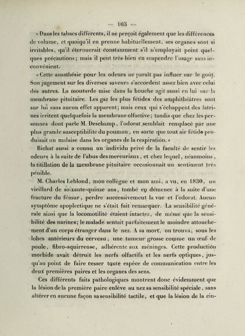 (I Dans les tabacs différents, il ne perçoit également que les différences de volume, et quoiqu’il en prenne habituellement, ses organes sont si irritables, qu’il éternuerait constamment s’il n’employait point quel- ques précautions; mais il peut très-bien en suspendre l’usage sans in- convénient.- «Cette anastliésie pour les odeurs ne paraît pas influer sur le goùti Son jugement sur les diverses saveurs s’accordent assez bien avec celui des autres. La moutarde mise dans la bouche agit aussi en lui sur la membrane pituitaire. Les gaz les plus fétides des amphithéâtres sont sur Iiu sans aucun effet apparent; mais ceux qui s’échappent des latri- nes ir ritent quelquefois la membrane olfactive; tandis que chez lés per- sonnes dont parle M. Deschamp, l’odorat .semblait remplacé par une plus grande susceptibilité du poumon , en sorte que tout air fétide j)i o- duisait un malaise dans les organes de la respiration. » Bichat aussi a connu un individu privé de la faculté de sentir les odeui’s à la suite de l’abus des mercu riaux, et chez lequel, néanmoins , la titillation de la membrane pituitaire occasionnait un sentiment très pénible. iVL Charles Leblond, mon collègue et mon ami, a vu, en 1830, un vieillard de soixante-quinze ans, tombé ep démence à la suite d’une fracture du fémur, perdre successivemeut la vue et l’odorat. Aucun symptôme apoplectique ne s’était fait remarquer. La sensibilité géné- rale ainsi que la locomotilité étaient intactes, de même que la sensi- bilité des narines; le malade, sentait parfaitement le moindre attouche- ment d’un corps étranger dans le nez. A sa morf, on trouva, sous les lobes antérieurs du cerveau , une tumeur grosse comme un œuf de poule, fibro-squirreuse, adhérente aux méninges. Cette production morbide avait détruit les nerfs olfactifs et les nerfs optiques, jus- qu’au point de faire cesser tqute espèce de communication entre les deux premières paires et les organes des sens. Ces différents faits pathologiques montrent donc évidemment que la lésion de la première paire enlève au nez sa sensibilité spéciale, sans altérer en aucune façon sa sensibilité tactile, et que la lésion de la cin-