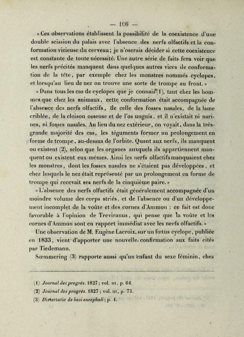 — 1G6 «Ces observations établissent la possibilité de la coexistence d’une double scission du palais avec l’absence des nerfs olfactifs et la con- fornaation vicieuse du cerveau; je n’oserais décider si cette coexistence est constante de toute nécessité. Une autre série de faits fera voir que les nerfs précités manquent dans quelques autres vices de conforma- tion de la tête, par exemple chez les monstres nommés cyclopes, et lorsqu’au lieu de nez on trouve une sorte de trompe au front. » « Dans tous les cas de cyclopes que je connais*(l), tant chez les hom- mes que chez les animaux, cettç conformation était accompagnée de l’absewce des nerfs olfactifs, de celle des fosses nasales, de la lame criblée, de la cloison osseuse et de l’os unguis, et il n’existait ni nari- nes, ni fos.ses nasales. Au lieu du nez extérieur, on voyait, dans la très- grande majorité des cas, les téguments former un prolongement en foi me de trompe, au-dessus de l’orbite. Quant aux nerfs, ils manquent ou existent (2), selon que les organes auxquels ils appartiennent man- quent ou existent eux-mêmes. Ainsi les nerfs olfactifs manquaient chez les monstres, dont les fosses nasales ne s’étalent pas développées, et chez lesquels le nez était représenté par un prolongement en forme de trompe qui recevait ses nerfs de la cinquième paire. » « L’absence des nerfs olfactifs était généralement accompagnée d’un moindre volume des corps striés, et de l’absence ou d’un développe- ment incomplet de la voûte et des cornes d’Ammon : ce fait est donc favorable à l'opinion de Treviranus, qui pense que la voûte et les cornes d’Ammon sont en rapport immédiat avec les nerfs olfactifs. » Une observation de M. Eugène Lacroix, sur un fœtus cyclope, publiée en 1833, vient d’apporter une nouvelle.confirmation aux faits cités par Tiedemann. Sœmmering (3) rapporte aussi qu’un'enfant du sexe féminin, chez (1) Journal des progrès. 1827; vol. iil. p. 64. (2) Journal des progrès. 1827 ; vol. m, p. 73.