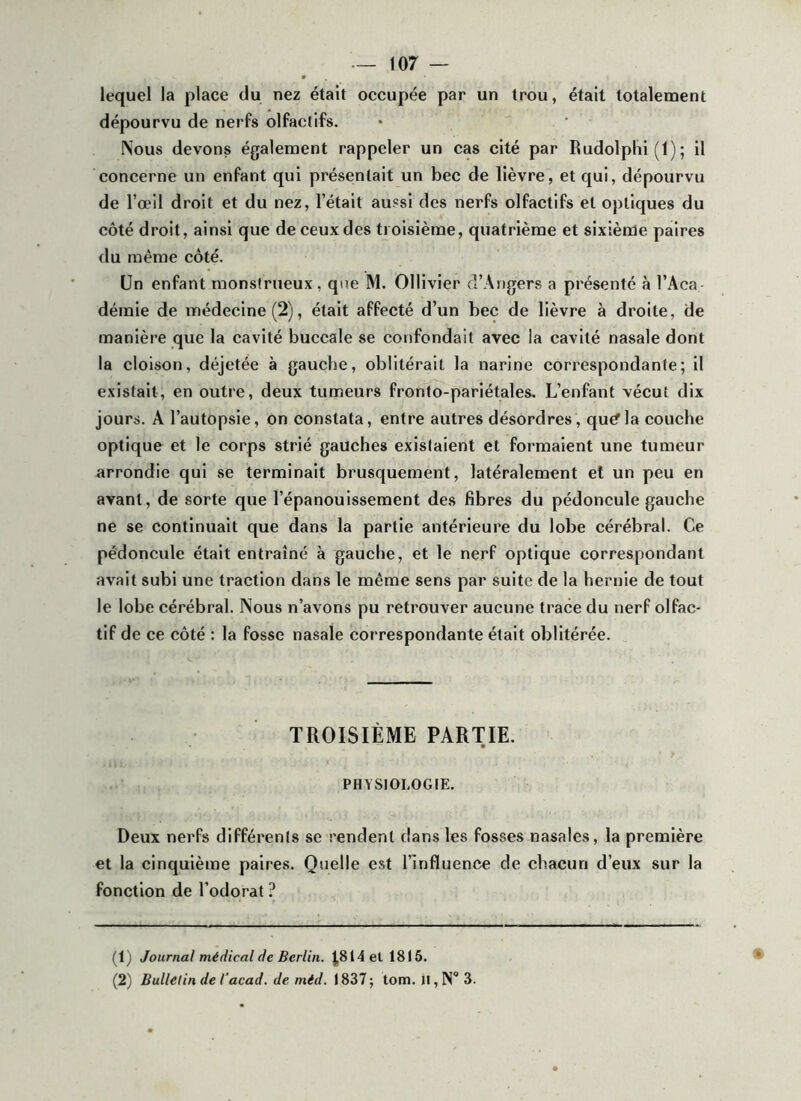 lequel la place du nez était occupée par un trou, était totalement dépourvu de nerfs olfactifs. Nous devons également rappeler un cas cité par Rudolplii (1) ; il concerne un enfant qui présentait un bec de lièvre, et qui, dépourvu de l’œil droit et du nez, l’était au?si des nerfs olfactifs et optiques du côté droit, ainsi que de ceux des troisième, quatrième et sixième paires du même côté. Un enfant monstrueux, que M. Ollivier d’Arjgers a présenté à l’Aca- démie de médecine (2), était affecté d’un bec de lièvre à droite, de manière que la cavité buccale se confondait avec la cavité nasale dont la cloison, déjetée à gauche, oblitérait la narine correspondante; il existait, en outre, deux tumeurs fronto-pariétales. L’enfant vécut dix jours. A l’autopsie. On constata, entre autres désordres, qu^la couche optique et le corps strié gauches existaient et formaient une tumeur arrondie qui se terminait brusquement, latéralement et un peu en avant, de sorte que l’épanouissement des fibres du pédoncule gauche ne se continuait que dans la partie antérieure du lobe cérébral. Ce pédoncule était entraîné à gauche, et le nerf optique correspondant avait subi une traction dans le même sens par suite de la hernie de tout le lobe cérébral. Nous n’avons pu retrouver aucune trace du nerf olfac- tif de ce côté : la fosse nasale correspondante était oblitérée. TROISIÈME PARTIE. PHYSIOLOGIE. Deux nerfs différents se rendent dans les fosses nasales, la première et la cinquième paires. Quelle est l’influence de chacun d’eux sur la fonction de l’odorat ? (1) Journal médical de Berlin. J|814ell8t6. (2) Bullélin de Tacad. de méd. 1837; tom. H,N* 3.