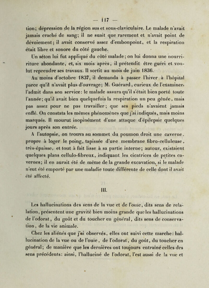 (17 lion; dépression de la région sus et sous-claviculaire. Le malade n’avait jamais craché de sang; il ne suait que rarement et n’avait point de dévoiement; il avait conservé assez d’embonpoint, et la respiration était libre et sonore du côté gauche. Un séton lui fut appliqué du côté malade; on lui donna une nourri- riture abondante, et, six mois après, il prétendit être guéri et vou- lut reprendre ses travaux. Il sortit au mois de juin 1836. Au moins d’octobre 1837, il demanda à passer l’hiver à l’hôpital parce qu’il n’avait plus d’ouvrage; M. Guérard, curieux de l’examiner, l’admit dans son service: le malade assura qu’il s’était bien porté toute l’année; qu’il avait bien quelquefois la respiration un peu gênée, mais pas assez pour ne pas travailler; que ses pieds n’avaient jamais enflé. On constata les mêmes phénomènes que j’ai indiqués, mais moins marqués. 11 mourut inopinément d’une attaque d’épilepsie quelques jours après son entrée. A l’autopsie, on trouva au sommet du poumon droit une caverne, propre à loger le poing, tapissée d’une membrane fibro-celluleuse, très-épaisse, et tout à fait lisse à sa partie interne; autour, existaient quelques plans cellulo-fibreux, indiquant les cicatrices de petites ca- vernes; il en aurait été de même de la grande excavation, si le malade n’eut été emporté par une maladie toute différente de celle dont il avait été affecté. III. Les hallucinations des sens de la vue et de l’ouïe, dits sens de rela- lalion, présentent une gravité bien moins grande que les hallucinations de l’odorat, du goût et du toucher en général, dits sens de conserva- tion, de la vie animale. Chez les aliénés que j’ai observés, elles ont suivi cette marche: hal- lucination de la vue ou de l’ouïe, de l’odorat, du goût, du toucher en général; de manière que les dernières ont toujours entraîné celles des sens précédents: ainsi, l’halluciné de l’odorat, l’est aussi de la vue et