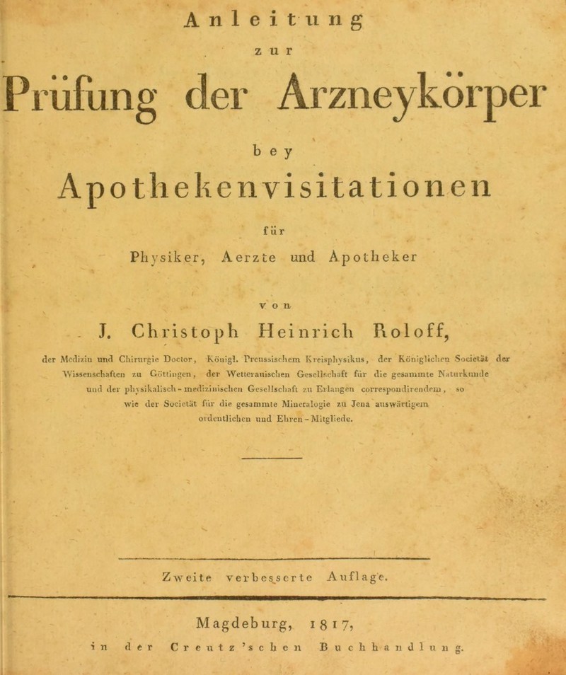 Anleitung zur 1 % • i - / ^ Prüfung der Arzneykörper % b e y Ap o th e k e n visita t i o n e n Physiker, . J. Christoph Heinrich R o 1 o f f, der Medizin und Chirurgie Doctor, Köuigl. Trcussischem Kreisphvsikus, der Königlichen Societät der Wissenschaften zu Göttingen, der Wetterauischen Gesellschaft für die gesaminte Naturkunde und der physikalisch - medizinischen Gesellschaft zu Erlangen correspoudirendeiu , so wie der Societät für die gesammte Mineralogie zu Jena auswärtigem ordentlichen und Ehren - Mitgliede. » ^ _ # * i * ' % 4 ' ' ~ ‘ für Aerzte und Apotheker von \ Zweite verbesserte Auflage. Magdeb urg, i 8 i 7? in der C r e u t z 5 s c h e n Buchhandlnng.