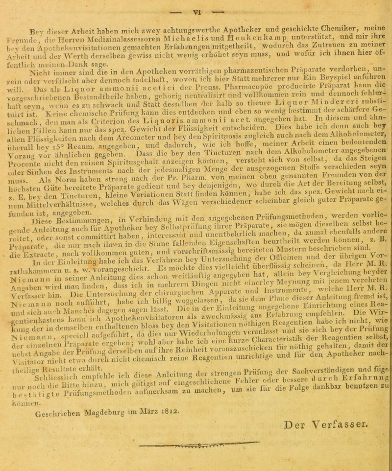 Bey dieser Arbeit haben mich zwey ach tun gs werth e Apotheker und geschickte Chemiker, meine Freunde die Herren Medizinalassessoren Michaelis und Heukenkamp unterstützt, und mir mie bey den Apothekenvisitationen gemachten Erfahrungen mitgethcilt, wodurch das Zutrauen zu meiner Arbeit und der Werth derselben gewiss nicht wenig erhöhet seyn muss, und wofür icn ihnen hier öf- fentlich meinen Dank sage. Nicht immer sind die in den Apotheken vorräthigen pharmazeutischen Präparate verdorben, un- rein oder verfälscht aber dennoch tadelhaft, wovon ich hier Statt mehrerer nur Ein Beyspiel anluhren will Das als Liquor ammonii acetici der Prcuss. Pharmacopöe producirte Präparat kann die v ores eh r i e bene n Bestandteile haben, gehörig ucutralisirf und vollkommen rem und dennoch fehl er- hat r sevn wenn es zu schwach und Statt desselben der halb so theure Liquor Mi n der er i1 substi- tuirt ist. Keine chemische Prüfung kann dies entdecken und eben so wenig bestimmt der schärfere be- schmach , den man als Critefjon des Liquoris ammonii acet. angegeben hat In diesem und ähn- lichen Fallen kann nur das spez. Gewicht der Flüssigkeit entscheiden. Dies habe ich denn auch bey allen Flüssigkeiten nach dem Areometer und bey den Spiritnosis zugleich auch nach dem A Ikoholoiueter a icn xiuss.p wifi ich hoffe, meiner Arbeit einen bedeutenden Überall bev°i5° Reaum. angegeben, und dadurch, wie ie -> - . , , Vorzug vor ähnlichen gegeben. Dass die bey den Tincturen nach dem Alkoholometer angegebenen Procente^nichtden reinen Spiritusgehalt an zeigen können, versteht sieh von selbst, da das Zeigen oder Sinken des Instruments nach der jedesmaligen Menge der ausgezogenen 8tofle veischieden seyn Ai^ isTorm haben streu- nach der Pr. Pharm, von meinen oben genannten 11 eunden von der höchsten Güte bereitete Präparate gedient und bey denjenigen, wo durch die Art dfr _ F urv Heu Tincturen, kleine Variationen Statt finden können, habe ich das spez. Gewuclit na li ei nem Mittelverhältnisse, welches durch das Wägen verschiedener scheinbar gleich guter Präparate ge- lundelOst, angegeben. Verbindung mit den angegebenen Prn&ngsmethoden, werden vorlie- Ni cinann noch aufführt, ~~7° oo < üleitmi an^ecebene Einrichtung eines ltea- llJld icu auch Manclres dagegen; sagen lassbDe » ^empfehle,,. Die Wir- Einrichtung eines llea- kömien. Geschrieben Magdeburg im März 1812 Der Verfasser. r rW