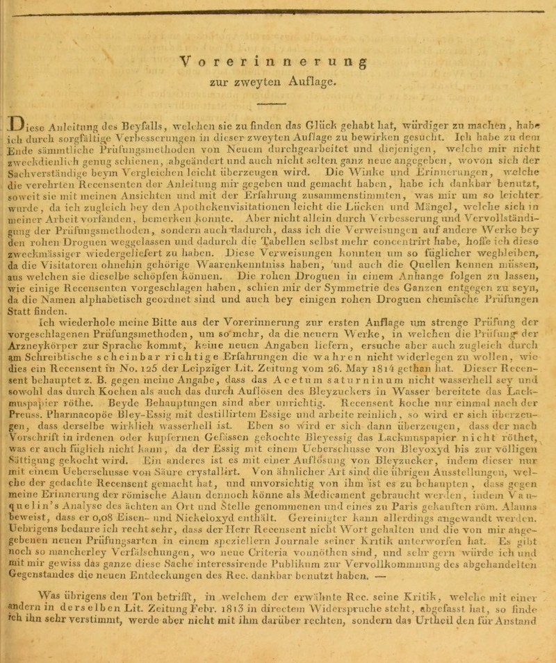 zur zweyten Auflage. Diese Anleitung des» Beyfalls, welchen sie zu finden das Gluck gehabt hat, würdiger zu machen , habe ich durch sorgfältige Verbesserungen in dieser zweyten Auflage zu bewirken gesucht. Ich habe zu dem Ende sämmtlichc Prufungsmethoden von Neuem durchgearbeitet und diejenigen, welche mir nicht zweckdienlich genug schienen, abgeändert und auch nicht selten ganz neue angegeben , wovon sich der Sachverständige beyin Vergleichen leicht überzeugen wird. Die Winke und Erinnerungen, welche die verehrten Recensentcn der Anleitung mir gegeben und gemacht haben, habe ich dankbar benutzt, soweit sie mit meinen Ansichten und mit der Erfahrung zusammenstinmiten, was mir um so leichter wurde, da ich zugleich hey den Apotliekenvisitatiöneii leicht die Lücken und Mängel, welche sich in meiner Arbeit vorfanden, bemerken konnte. Aber nicht allein durch Verbesserung und Vervollständi- gung der Prüfungsmethoden, sondern auch “dadurch, dass ich die Verweisungen auf andere Werke bey den rohen Droguen weggclassen und dadurch die Tabellen selbst mehr concentrirt habe, hofie ich diese zweckmässiger wiedergeliefert zu haben. Diese Verweisungen konnten um so füglicher wegbleiben, da die Visitatoren ohnehin gehörige Waarenkemitniss haben, und auch die Quellen kennen müssen, aus welchen sie dieselbe schöpfen können. Die rohen Droguen in einem Anhänge folgen zu lassen, wie einige Recensenten vorgeschlagen haben, schien mir der Symmetrie des Ganzen entgegen zu scyn, da die Namen alphabetisch geordnet sind und auch hey einigen rohen Droguen chemische Prüfungen Statt finden. Ich wiederhole meine Bitte aus der Vorerinnerung zur ersten Auflage um strenge Prüfung der vorgeschlagenen Prüfungsmethoden, um so'mehr, da die neuern Werke, in welchen die Prüfung* der Arzneykörper zur Sprache kommt, keine neuen Angaben liefern, ersuche aber auch zugleich durcli am Schreibtische scheinbar richtige Erfahrungen die wahren nicht widerlegen zu wollen, wie dies ein Recensent in No. 125 der Leipziger Lit. Zeitung vom 26. May i8i4 gethan hat. Dieser Recen- sent behauptet z. B. gegen meine Angabe, dass das Acetum saturnin um nicht wasserhell sey und sowohl das durch Kochen als auch das durch Auflösen des Bleyzuckers in Wasser bereitete das Lack- muspapier röthe. Beydc Behauptungen sind aber unrichtig. Recensent koche nur einmal nach der Preuss. Pharmacopöe Bley-Essig mit destillirtcm Essige und arbeite reinlich, so wird er sich überzeu- gen, dass derselbe wirklich wasserhell ist. Eben so wird er sich dann überzeugen, dass der nach Vorschrift in irdenen oder kupfernen Gelassen gekochte Bleyessig das Lackmuspapier nicht röthet, was er auch füglich nicht kann, da der Essig mit einem Uebersehusse von Blevoxyd bis zur völligen »Sättigung gekocht wird. Ein anderes ist es mit einer Auflösung von Bleyzucker, indem dieser nur mit einem Uebersehusse von Säure crystallirt. V on ähnlicher Art sind die übrigen Ausstellungen, wel- che der gedachte Recensent gemacht hat, und unvorsichtig von ihm ist es zu behaupten , dass gegen meine Erinnerung der römische Alaun dennoch könne als Medicainent gebraucht werden , indem Va u~ queJ in’s Analyse des ächten an Ort und Stelle genommenen und eines zu Paris gekauften röm. Alauns beweist, dass er 0,08 Eisen- und Nickeloxyd enthält. Gereinigter kann allerdings angewandt werden. Uebrigens bedaure ich rechtsehr, dass der Herr Recensent nicht Wort gehalten und die von mir abge- gebenen neuen Prüfungsarten in einem speziellem Journale seiner Kritik unterworfen hat. Es gibt noch so mancherley Verfälschungen, wo neue Criteria vonnöthen sind, und sehr gern würde ich und mit mir gewiss das ganze diese Sache interessirende Publikum zur Vervollkommnung des abgehandelten Gegenstandes die neuen Entdeckungen des Ree. dankbar benutzt haben. — \Vas übrigens den Ton bctrilft, in welchem der erwähnte Rcc. seine Kritik, welche mit einer andern in ders eiben Lit. Zeitung Fehr. i8i3 in directem Widerspruche steht, ab^efasst hat, so finde ich ihn sehr verstimmt, werde aber nicht mit ihm darüber rechten, sondern das Urthcil den für Anstand %