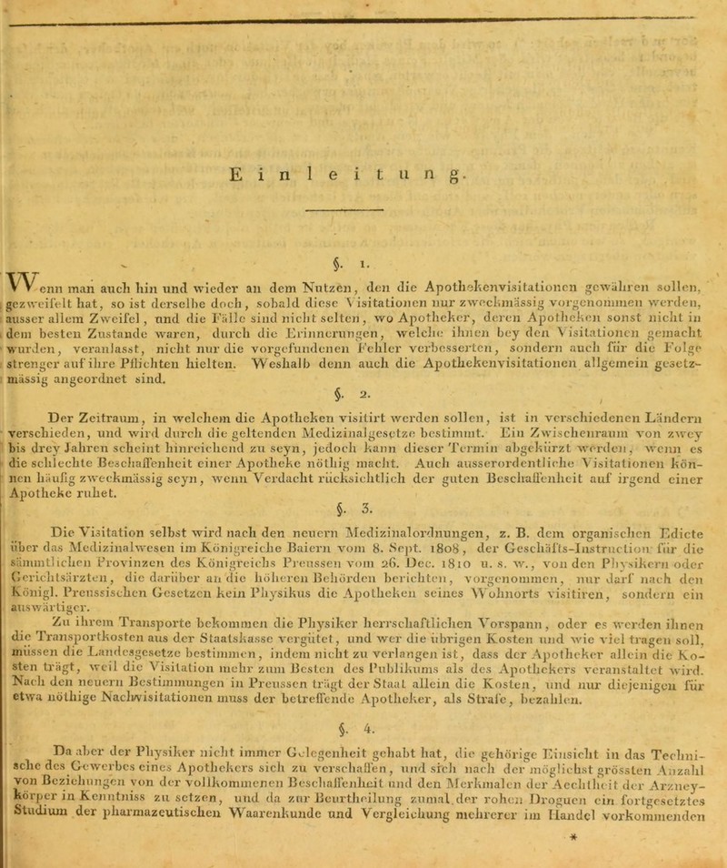 Einleitung. §• l* 'V\^enn man auch liin und wieder an dem Nutzen, den die Apothekenvisitationen gewahren sollen. . gezweifelt hat, so ist derselbe doch, sobald diese Visitationen nur zweckmässig vorgenommen werden, ausser allem Zweifel, und die Fälle sind nicht selten, wo Apotheker, deren Apotheken sonst nicht in dem besten Zustande waren, durch die Erinnerungen, welche ihnen bey den Visitationen gemacht wurden, veranlasst, nicht nur die Vorgefundenen Fehler verbesserten, sondern auch für die Folge strenger auf ihre Pflichten hielten. Weshalb denn auch die Apothekenvisitationen allgemein gesetz- mässig angeordnet sind. §. 2. Der Zeitraum, in welchem die Apotheken visitirt werden sollen, ist in verschiedenen Ländern verschieden, und wird durch die geltenden Medizinalges<ptze bestimmt. Ein Zwischenraum von zwey bis drey Jahren scheint hinreichend zu seyn, jedoch kann dieser Termin abgekürzt werden, wenn es die schlechte Beschaffenheit einer Apotheke nötliig macht. Auch ausserordentliche Visitationen kön- nen liäuflg zweckmässig seyn, wenn Verdacht rücksiclitlich der guten Beschaffenheit auf irgend einer Apotheke ruhet. §. 3. Die Visitation seihst wird nach den neuern Medizinalordnungen, z. B. dem organischen Edicte über das Medizinalwesen im Königreiche Baiern vom 8. Sept. 1808, der Geschäfts-Instruction für die sämmtlichen Provinzen des Königreichs Preussen vom 26. Dec. 1810 u. s. w., von den Physikern oder Gcriclitsärzten, die darüber an'die höheren Behörden berichten, vorgenommen, nur darf nach den Königl. Preussisehen Gesetzen kein Physikus die Apotheken seines Wohnorts visitiren, sondern ein auswärtiger. Zu ihrem Transporte bekommen die Physiker herrschaftlichen Vorspann, oder es werden ihnen die Transportkosten aus der Staatskasse vergütet, und wer die übrigen Kosten und wie viel tragen soll, müssen die Landesgesetze bestimmen, indem nicht zu verlangen ist, dass der Apotheker allein die Ko- sten trägt, weil die Visitation mehr zum Besten des Publikums als des Apothekers veranstaltet wird. Nach den neuern Bestimmungen in Preussen trägt der Staat allein die Kosten, und nur diejenigen für etw'a nötiiige Naclwisitationen muss der betreffende Apotheker, als Strafe, bezahlen. \ §. 4. Da aber der Physiker nicht immer Gelegenheit gehabt hat, die gehörige Einsicht in das Techni- sche des Gewerbes eines Apothekers sich zu verschaffen , und sich nach der möglichst grössten Anzahl von Beziehungen von der vollkommenen Beschaffenheit und den Merkmalen der Aeclitheit der Arzney- körper in Kenntniss zu setzen, und da zur Beurtheilung zumal.der rohen Droguen ein fortgesetztes Studium der pharmazeutischen Waarenkunde und Vergleichung mehrerer im Handel Vorkommen den *