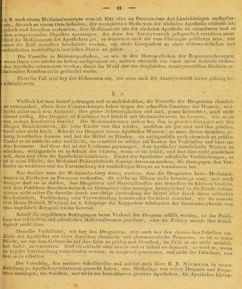 x. B. nach einem Medizinalrescripte vom a3. May 1811 im Frcussiachon den Landcliirurgen nachgelas- :sen; die sich an einem Orte befinden, der wenigstens 1 Meile von der nächsten Apotheke entfernt ist; jedoch sind dieselben verbunden, ihre Medikamente aus der nächsten Apotheke zu entnehmen und es dem competiienden Physikus anzuzeigen, der dann den Arzneyvorrath gelegentlich revidiren muss. Sind die Medikamente des Apothekers gut, so werden es auch die vom Cbirurgus geführten seyn, nur muss die Zahl derselben beschränkt werden, um nicht Gelegenheit zu einer widerrechtlichen und .schädlichen weitlänftigcn ärztlichen Praxis zu geben. Die Vorrätbc in Militairapothoken, so wie in den Hausapotheken der Regiments Chirurgen, wtenn ihnen eine solche zu halten nachgelassen ist, müssen ebenfalls aus einer unter Aufsicht stehen- den Apotheke entnommen werden, damit das Wohl der aus dergleichen Arzneyvorräthen Medizin er- haltenden Kranken nicht gefährdet werde. Derselbe Fall tritt bey den Hebammen ein, nur muss auch der Arzneyvorrath dieser gehörig be- schränkt seyn. §. 7. ' Vielfach hat man darauf gedrungen und cs auch befohlen, die Vorräthc der Droguisten ebenfalls zu untersuchen, allein diese Untersuchungen haben wegen des schnellen Umsatzes der Waaren, viel- leicht selbst nach dem Auslande, ihre grosse Schwierigkeiten und sind, genau betrachtet, auch nicht einmal nöthig. Der Droguist ist Kaufmann und handelt mit Medizinalwaaren im Grossen , wie er sie von andern Kauf]enteil bezieht. Die Medizinalwaaren stellen bey ihm in gleicher Categorie mit den übrigen Handelswaaren, die jeder Käufer von ihm wieder, nachdem sic gut sind und ihm gefallen, kauft oder nicht kauft. Schickt der Droguist einem Apotheker Waaren, so muss dieser dieselben ge- hörig beurtheilen können und hat die Mittel in Händen, sie nöthigenfalls auch chemisch zu prüfen. Findet er sie schlecht oder verfälscht, so remittirt er selbige auf Kosten des Verkäufers und lässt an- dere kommen* Auf diese Al t ist. der Kaufmann gezwungen , dem Apotheker untadcJhaftc Waaren zu schicken; widrigenfalls ist 00 Schuld des letztem, wenn er sie behält, und dass dies nicht geschehen soll, dazu sind eben die Apothekenvisitatiouen. Findet der Apotheker schädliche Verfälschungen, so ist es seine Pflicht, der Medizinal-Polizeybeliörde Anzeige davon zu machen, die dann gegen den Ver- käufer zu verfahren und die Untersuchung der verdächtigen Dregue zu veranlassen hat. Nur darüber muss die Medizinalpolizey streng wachen, dass die Droguisten keine Medizinal- waaren in Partheyen an Personen verkaufen, die solche zu führen nicht berechtigt sind, und n-oeh Beschaffenheit, Verfälschung oder Verwechselung bedeutender Nachtlicil erwächst, wie das neueste vom Herrn Hofrath Wurz er im 4. Jahrgänge des Koppsclien Jahrbuches der Staatsarzneykunde von i8u angeführte Beyspiel wieder beweist. Sobald die angeführten Bedingungen beym Verkauf der Droguen erfüllt werden, ist das Publi- kum vor sclilechten und schädlichen Medizinalwaaren gesickert, oder die Polizcy müsste ihre Schul- digkeit nicht fliun. Dasselbe \’erhältniss, wie bey den Droguisten, tritt auch bey den chemischen Fabriken ein. seine adel- 1 r- - 7 wenn sie bey der Untersuchung vorgclunden werden, 111 Anspruch genommen, und nicht der Fabrikant von dem er sie erhalten. Der Vorschlag, den mehrere Schriftsteller und zuletzt auch Herr R. R. Nie mann in seiner Anleitung zu Apothekenvisitatiouen gemacht haben’ eine Niederlage vo'n rohen Droguen und Präpa- raten anzulegen, aus welchen, und nicht aus benachbarten grossem Apotheken, die Apotheker kleine-
