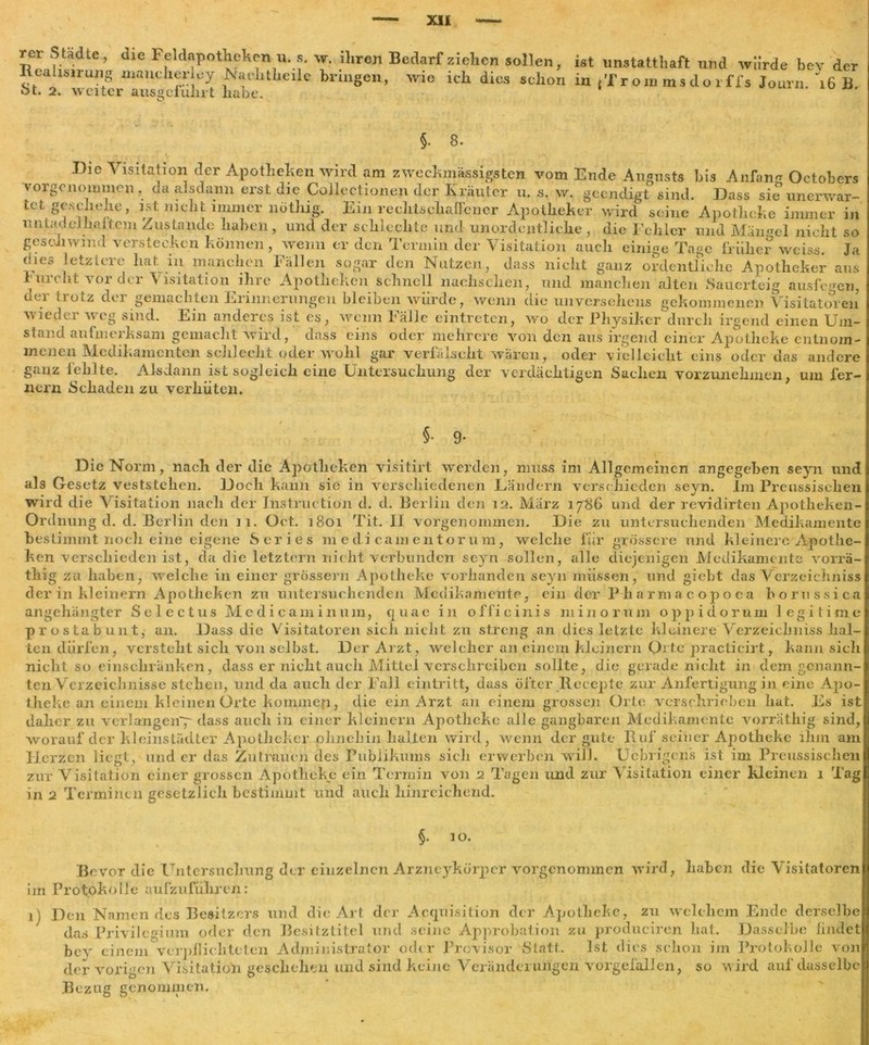 XU rer Städte, die Feldapotheken u. s. \v. ihren Bedarf ziehen sollen, ist unstatthaft und würde bey der Reahsirung manch^J ^atditheile bringen, wie ich dies schon in ,’from rnsdoi ffs Journ 16 B bt. 2. weiter ausgefuhrt habe. §. 8. Die Visitation der Apotheken wird am zweckmässigsten vom Ende Augusts bis Anfang Octobers vorgenommen , da alsdann erst die Coilectionen der Kräuter u. s. w. geendigt sind. Dass sie unerwar- tet geschehe, ist nicht immer nöthig. Ein rechtschaffener Apotheker wird seine Apotheke immer in untadeJhaitem Zustande haben, und der schlechte und unordentliche, die Fehler und Mängel nicht so geschwind verstecken können, wenn er den Termin der Visitation auch einige Tage früher weiss. Ja dies letztere hat in manchen Fällen sogar den Nutzen, dass nicht ganz ordentliche Apotheker ans 1 nicht 101 clei Visitation ihre Apotheken schnell nachsclieii, und manchen alten Sauerteig ausfegen, der trotz der gemachten Erinnerungen bleiben würde, wenn die unversehens gekommenen Visitatoren wieder weg sind. Ein anderes ist es, wenn Fälle eintreten, wo der Physiker durch irgend einen Um- stand aufmerksam gemacht wird, dass eins oder mehrere v<hi den aus irgend einer Apotheke entnom- menen Medikamenten schlecht oder wohl gar verfälscht wären, oder vielleicht eins oder das andere ganz fehlte. Alsdann ist sogleich eine Untersuchung der verdächtigen Sachen vorzunehinen, um fer- nem Schaden zu verhüten. §• T Die Norm, nach der die Apotheken visitirt werden, muss im Allgemeinen angegeben seyn und als Gesetz veststeken. Doch kann sic in verschiedenen Ländern verschieden seyn. Im Preussischen wird die Visitation nach der Instruction d. d. Berlin den 12. Marz 1786 und der revidirten Apotheken- Ordnung d. d. Berlin den 11. Oct. 1801 Tit. II vorgenoimnen. Die zu untersuchenden Medikamente bestimmt noch eine eigene Series medicamentorum, welche für grössere und kleinere Apothe- ken verschieden ist, da die letztem nicht verbunden seyn sollen, alle diejenigen Medikamente vorrä- thig za haben, welche in einer grossem Apotheke vorhanden seyn müssen, und giebt das Verzeichniss der in kleinern Apotheken zu untersuchenden Medikamente, ein der Pliarmacopoea borussica angehängter Selectus Mcdicaminum, quac in officinis minorum oppidorum legitime prostabunt, an. Dass die Visitatoren sich nicht zu streng an dies letzte kleinere Verzeichnis hal- ten dürfen, versteht sich von selbst. Der Arzt, welcher an einem kleinern Orte practicirt, kann sich nicht so einschränken, dass er nicht auch Mittel verschreiben sollte, die gerade nicht in dem genann- ten Verzeichnisse stehen, und da auch der Fall eintritt, dass öfter Rocepte zur Anfertigung in eine Apo- theke an einem kleinen Orte kommen, die ein Arzt au einem grossen Orte verschrieben hat. Es ist daher zu verlangen^ dass auch in einer kleinern Apotheke alle gangbaren Medikamente vorrätliig sind, worauf der kleinstädter Apotheker ohnehin halten wird, wenn der gute Ruf seiner Apotheke ihm am Herzen liegt, und er das Zutrauen des Publikums sich erwerben will. Uebrigens ist im Preussischen zur Visitation einer grossen Apotheke ein Termin von 2 Tagen und zur Visitation einer kleinen 1 Tag in 2 Terminen gesetzlich bestimmt und auch hinreichend. §. 10. Bevor die Untersuchung der einzelnen Arzneykörpcr vorgenommen wird, haben die Visitatoren im Protokolle aufzuführen: 1) Den Namen des Besitzers und die Art der Acquisition der Apotheke, zu welchem Ende derselbe das Privilegium oder den Besitztitel und seine Approbation zu produciren hat. Dasselbe iindet bey einem verpflichteten Administrator oder Provisor Statt. Ist dies schon im Protokolle von der vorigen Visitation geschehen und sind keine Veränderungen vorgefallen, so wird auf dasselbe Bezug genommen.