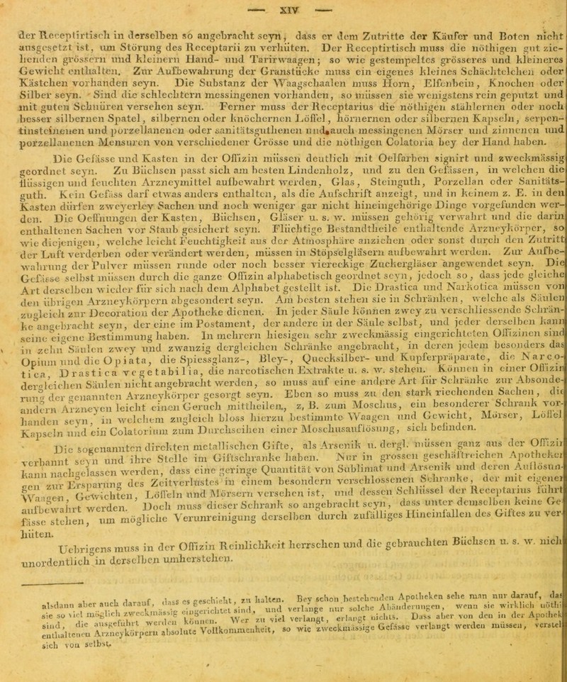 der Rcceptirtisch in derselben so angebracht seyn, dass er dem Zutritte der Käufer und Boten nicht ausgesetzt ist, um Störung des Receptarii zu verhüten. Der Receptirtisch muss die nöthigen gut zie- henden grossem und kleinern Iland- und Tarirwaagen; so wie gestempeltes grösseres und kleineres Gewicht enthalten. Zur Aufbewahrung der Granstiickc muss ein eigenes kleines Schächtelchen oder Kästchen vorhanden seyn. Die Substanz der Waagscliaalen muss llorn, Elfenbein, Knochen oder Silber seyn. Sind die schlechtem messingenen vorhanden, so müssen sie wenigstens rein geputzt und mit guten Schnüren versehen seyn. Ferner muss der Receptarius die nöthigen stählernen oder noch besser silbernen Spatel, silbernen oder knöchernen Löffel, hörnernen oder silbernen Kapseln, serpen- tinsteinenen und porzellanenen oder sanitätsgutlienen und«auch messingenen Mörser und zinnernen und porzellanenen Mensuren von verschiedener Grösse und die nöthigen Colatoria bey der Hand haben. Die Gefasse und Kasten in der Offizin müssen deutlich mit Oelfarben signirt und zweckmässig geordnet seyn. Zu Büchsen passt sich am besten Lindenholz, und zu den Gelassen, in welchen die flüssigen und feuchten Arzneymittel aufbewahrt Werden, Glas, Steinguth, Porzellan oder Sanitäts- gutÜ. Kein Gelass darf etwas anders enthalten, als die Aufschrift anzeigt , und in keinem z. E. in den Kasten dürf liirfen zweyerley Sachen und noch weniger gar nicht hineingehörige Dinge vorgefunden wer- den. Die Oeffmmgcn der Kasten, Büchsen, Gläser u. s. w. müssen gehörig verwahrt und die darin enthaltenen Sachen vor Staub gesichert seyn. Flüchtige Bestandteile enthaltende Arzneykörper, so wie diejenigen, welche leicht Feuchtigkeit aus der Atmosphäre anzichen oder sonst durch den Zutritt der Luft verderben oder verändert werden, müssen in Stöpselgläsern aufbewahrt werden. Zur Aufbe- wahrung der Pulver müssen runde oder noch besser viereckige Zuckergläser angewendet seyn. Die Gelasse Selbst müssen durch die ganze Offizin alphabetisch geordnet seyn, jedoch so , dass jede gleiche Art derselben wieder für sich nach dem Alphabet gestellt ist. Die Drastica und Narkotica müssen von den übrigen Arzneykörpern abgesondert seyn. Am besten stehen sie in Schränken , welche als Säulen zu'deich zur Decoration der Apotheke dienen. In jeder Säule können zvvey zu verscliliessende Sehr im ke^angebracht seyn, der eine im Postament, der andere in der Säule selbst, und jeder derselben kann seine eigene Bestimmung haben, ln mehrern hiesigen sehr zweckmässig eingerichteten Offizinen sind in zelnf Säulen zwey und zwanzig dergleichen Schränke angebracht, in deren jedem besonders das Opium und die Opi ata, die Spiessglanz-, Bley-, Quecksilber- und Kupferpräparate, die Narc.o- tica Drastica vegetabilia, die narcotischen Extrakte u. s. wr. stehen. Können in einer Offizin dergleichen Säulen nicht angebracht werden, so mussauf eine andpre Art für Schränke zur Absonde ruiv1 der genannten Arzneykörper gesorgt seyn. Eben so muss zu den stark riechenden Sachen, di andern Arzneyen leicht einen Geruch mittheilen., z, 13. zum Moschus, ein besonderer Schrank vor- in welchem zugleich bloss hierzu bestimmte Waagen und Gewicht, Mörser, LoJleJ Kapseln und ein Colatorium zum Durchsciiien einer Mosclmsaufiösnng, sich befinden. m.fbf wahrt werden. Doch muss dieser Schrank so angebracht seyn, um niürrliclie Verunreinigung derselben durch zufälliges Hineinlallen des Giftes zu ver fasse stehen, Uebrigens muss in der Offizin Reinlichkeit herrschen und die gebrauchten Buchsen u. s. w. mch unordentlich0in derselben umherstehen. . , i .lass cs eeschieUt, zu halten. Bey schon bestehende« Apotheken sehe man nur darauf, das alsdann aber axicU daraut, «lass t. » . , *solche Abänderungen, wenn sie wirklich uotln sie so viel möglich zweckmässig eingerichtet. . «ml veilange «« dcW A • in de, Apcihek sie so viel mögucii zwecs.mas.sig 'VtV**\ver ’z-uViel verlangt, erlangt nichts. Dass aber von den in der Apothek d, dlC ausgefuhrt weiden ^ so wic Zweckmässige Gefässc verlangt werden müssen, vcrstcl Silit enthaltenen Arzneykörpern absolute Vollkommenheit, sich vou selbst»
