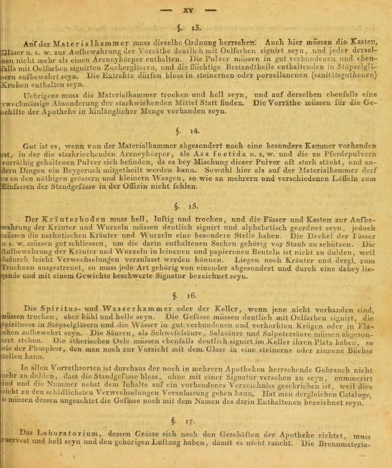 XY §. i3, Anf der Mater ialkammer muss dieselbe Ordnung herrschen? Audi liier müssen die Kasten, gläsern. s. w. zur Aufbewahrung dev Vorräthe deutlieh mit Oelfarben signirt scyn, und jeder dersel- ben nicht mehr als einen Arzrxeykörpcr enthalten. Die Pulver müssen in gut verbundenen und eben- falls mit Oelfarben signirten Zuckergläsern, und die flüchtige Bestandteile enthaltenden in Stöpselglä- uem auf bewahrt seyn. Die Eitrakte dürfen bloss in steinernen oder porzellanenen (sanitätsgutlienen) Kruken enthalten seyn. Uebrigens muss die Materialkammer trocken und hell seyn, und auf derselben ebenfalls eine zweckmässige Absonderung der starkwirkenden Mittel Statt finden. Die Vorräthe müssen für die Ge- schäfte der Apotheke in hinlänglicher Menge vorhanden seyn. §• i4. Gut ist es, wenn von der Materialkammer abgesondert noch eine besondere Kammer vorhanden :st, in der die starkriech,enden Arzneykörper, als Asa foetida u. s. w. und die zu Pferdepulvern vorräthig gehaltenen Pulver sich befinden, da es bey Mischung dieser Pulver oft stark stäubt, und an- dern Dingen ein Beygeruch mitgethcilt werden kann. Sowohl hier als auf der Materialkammer darf ?;s an den nöthigen grossem und kleinern Waagen, so wie an mehrern und verschiedenen Löffeln zum Einfassen der Standgefässe in der Offizin nicht fehlen. §. 15. Der Kräuterboden muss hell, luftig und trocken, und die Fässer und Kasten zur Aufbe- wahrung der Kräuter lind Wurzeln müssen deutlich signirt und alphabetisch geordnet seyn, jedoch missen die narkotischen Kräuter und Wurzeln eine besondere Stelle haben. Die Deckel der Fässer B. s. w. müssen gut schliessen, um die darin enthaltenen Sachen gehörig vor Staub zu schützen. Die Aufbewahrung der Kräuter und Wurzeln in leinenen und papierenen Beuteln ist nicht zu dulden, weil hidurch leicht Verwechselungen veranlasst werden können. Liegen noch Kräuter und dergl. zum Trocknen ausgestreuet, so muss jede Art gehörig von einander abgesondert und durch eine dabey lie- gende und mit einem Gewichte beschwerte Signatur bezeichnet seyn. §. 16. missen ipirituosa .chen aufbewahrt seyn. Die Säuren, als Schwefelsäure, Salzsäure und Salpetersäure müssen ab >eson- <ert stehen. Die ätherischen Oele müssen ebenfalls deutlich signirt im Keller ihren Platz haben, so /ic der Phosphor, den man noch zur Vorsicht mit denn Glase in eine steinerne oder zinnene Büchse teilen kann. In allen Vorrathsorten ist durchaus der noch in mehrern Apotheken herrschende Gehranch nicht aehr zu dulden, dass die Standgefässe bloss, ohne mit einer Signatur versehen zu seyn, nummerirt md und die Nummer nebst dem Inhalte auf ein vorhandenes Verzeichnis geschrieben ist, weil dies leicht za den schädlichsten Verwechselungen Veranlassung geben kann. Hat man dergleichen Cataloge, o mussen dessen ungeachtet die Gefässe noch mit dem Namen des darin Enthaltenen bezeichnet seynf §■ *7* Das Laboratorium, dessen Grösse sieh nach den Geschäften der Apotheke richtet, muss fmervest und hell seyn und den gehörigen Luftzug haben, damit es nicht raucht. Die Brenmnateria-