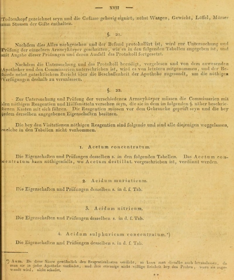 Todtenkopf gezeichnet seyn «ml die Ccfiis.sc gehörig signirt, nebst Waagen , Gewicht, Löffel, Mörser zum Stossen der Gifte enthalten. > §. 21. Nachdem dies Alles nachgesehen und der Befund protokollirt ist, wird zur Untersuchung und Prüfung der einzelnen Arzneykörper geschritten, wie es in den folgenden Tabellen angegeben ist, und mit Angabe dieser Prüfungen und deren Ausfall das Protokoll fortgesetzt. Nachdem die Untersuchung und das Protokoll beendigt, vorgelescn und von dem anwesenden Apotheker und den Commissarien unterschrieben ist, wird cs von letztem mitgenommen, und der Be- fliörde nebst gutachtlichem Bericht über die Beschaffenheit der Apotheke zugesandt, um die nöthigen 'Verfügungen deshalb zu veranlassen. §. 22. Zur Untersuchung nnd Prüfung der verschiedenen Arzneykörper müssen die Commissarien mit den nöthigen lteagentien und liiilfsmittcln versehen seyn, die sie in dem im folgenden §. näher beschrie- benen Kasten mit sich führen. Die Reagenticn müssen vor dem Gebrauche geprüft seyn und die bey jedem derselben angegebenen Eigenschaften besitzen. \ j .^1 ' |* , | * Die hey den Visitationen nöthigen Reagentien sind folgende und sind alle diejenigen weggelassen, w elche in den Tabellen nicht Vorkommen. l. Acetum eonccntratum. Die Eigenschaften nnd Prüfungen desselben s. in den folgenden Tabellen. Das Acetum eon- ccntratum kann nöthigcnfalls, wo Acetum destiiiat. vorgeschrieben ist, verdünnt werden. 2. Acidum muriaticum. Di© Eigenschaften und Prüfungen desselben s. in d. f. Tab. 3. Acidum ui tri cum. Die Eigenschaften nnd Prüfungen desselben s. in d. f. Tab. 4. Acidum sulphuricum concentrafum.*) Die Eigenschaften und Prüfungen desselben s. in d. f. Tab. ) An in. Da diese Säure gewöhnlich den Re.igenlienUst.en verdirbt, so kann man dieselbe auch in.m sie jn jeder Apotheke vorfiudet, nnd ihre etwanige mellt völlige Reinheit bey den Proben avandt wird , uiclit schadet. herauslassen , da , wozu sie auge- * * ‘ \