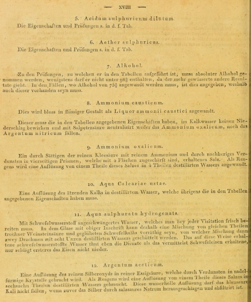 XVLII 5. A c i d u m sulp li u r i c u m d i 1 n l u in. Die Eigenschaften und Prüfungen s. in d. f. Tab. 6. A e t li e r s u 1 p li u r i c u s. Die Eigenschaften und Prüfungen s. in d. f. Tab. y. Alkohol. Zu den Prüfungen, zu welchen er in den Tabellen aufgeführt iat, muss absoluter Alkohol ge- nommen werden, wenigstens darf er nicht unter y8-§- enthalten, da der .mehr gewasserte andere Resul- tate giebt. In den.Fällen, wo Alkohol von y5% angewandt werden muss, ist dies angegeben, weshalb auch dieser vorhanden seyn muss. 8. Ammonium causticum* » Dies wird bloss in flüssiger Gestalt als Liquor ammonii caustici angewandt. ' / Dieser muss die in den Tabellen angegebenen Eigenschaften haben, im Kalkwasser keinen ISie— derschlag bewirken und mit Salpetersäure neutralisirt weder das Ammonium oxalicuin, noch das Argentum li itri cum fällen. 9, Ammonium oxalicuin. dunsten gens wir ' 10. Aqua Oalcariae nstae. Eine Auflösung des ätzenden Kalks in destillirtem Wasser, welche übrigens die in den Tabellen angegebenen Eigenschaften haben muss. 11. Aqua su 1 pliurato liydvogcnata. Mit Schwefelwasserstoff angeschwängertes Wasser, welches man bey jeder Visitation frisch be- reiten muss. In dem-Glase mit obiger Inschrift kann deshalb eine Mischung von gleichen 1 heilen trockner Weinsteinsäure und geglüheten Schwefelkalks vorrätliig seyn, von welcher Mischung dann awey Drachmen mit acht Unzen desti'llirten Wassers geschüttelt werden. Das auf diese \\ eise erhal- tene schwefelWasserstoff!e Wasser timt eben die Dienste als das vermittelst Schweleleisen eilialtene nur schlägt ersteres das Eisen nicht nieder. 12. Argentum aceticum. förmige JVrystaue ge oraem w 11 u. ** »u o : , .i.,,,...- scehsfchu The. Ion destillirtcn Wassers gebraucht. Diese wasserhellc Auflösung darf du Eine Auflösung des reinen Silberoxyds in reiner Essigsäure, welche durch Verdunsten in nadel innige Krystallo gebracht wird. Ais Reagens wird eine Auflösung -von euiem fheip dieses^ 1 ^ in secliszemi menen aebiujmui ■ 1 , 1 fiUnrt Kali nicht fallen, wenn zuvor das Silber durch salzsaures Natrum herausgeschlagen und abhitiirt ist.