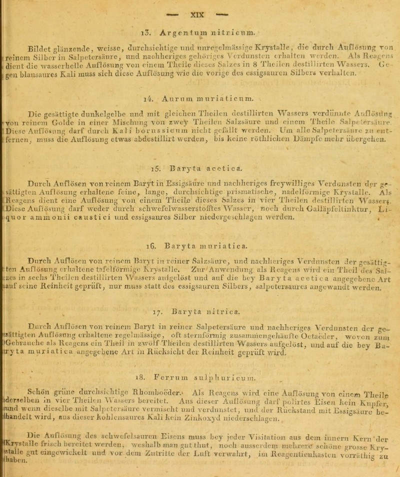 i 3. Argentum n i t r i c u m. Bildet glänzende, wcissc, durclisiclitige und unregelmässige Kryslalle, die durcli Auflösung ton reinem Silber in Salpetersäure, und naohheriges gehöriges Verdunsten erhalten werden. Als Reagens dient die wasserhelle Auflösung von einem Tlieile dieses Salzes in 8 Theilcn destillirten Wassers. Ge gen blausaures Kali muss sich diese Auflösung wie die vorige des essigsauren Silbers verhalten. Die gesättigte dunkelgelbe und mit gleichen T3ieil.cn destillirten Wassers verdünnte Auflösung n'nem Golde in einer Mischling von zwey Theilcn Salzsäure und einem Tlieile »Salpetersäure ! Diese Auflösung darf durch Kali borussicum nicht gefällt werden. Um alle Salpetersäure zn ent- fernen, muss die Auflösung etwas abdestillirt werden, bis Keine röthlichen Dämpfe mehr übergehen. von reinem 14. A u r u m m u r i a t i c u m. i5. Baryta acetica. Durch Auflösen voll reinem Baryt in Essigsäure und nachheriges freywilliges Verdunsten der ge- sättigten Auflösung erhaltene feine, lange, durchsichtige prismatische, nadelförmige KrysLalle. Als Reagens dient eine Auflösung von einem Tlieile dieses Salzes in vier Theilen destillirten Wasserf. Diese Auflösung darf weder durch schwefclwasserstofftes 'Wasser, noch durch Galläpfeltinktur, Li- quor ammonii caustici und essigsaures Silber niedergeschlagen werden. , 16. Baryta muriatica. Durch Auflösen von reinem Baryt in reiner Salzsäure, und nachheriges Verdunsten der gesättig- ten Auflösung erhaltene tafelförmige Krystalle. Zur'Anwendung als Reagens wird ein Tlieil des »Sal- zes in sechs Theilen destillirten Wassers aufgelöst und auf die bey Baryta acetica angegebene Art lauf seine Reinheit geprüft, nur muss statt des essigsauren Silbers, salpetersaures angewandt werden. 17. Baryta nitrica. 18. Ferrum sulphur 1 cum. 3Re Auflösung des Schwefelsäuren Eisens muss bey jeder Visitation aus dem innern Kern'der 'Oll ft 1 ■*» I s \ I 1 fc » /\/-» 'if.nl V -r» M . I ^ u .-11 t ■ 1 m I 1 1 1 IKrys falle frisch bereitet werden, weshalb man gut timt, noefi ausserdem mehrere schöne grosse Kry- •stalle gut eingcwickelt und vor dem Zutritte der Luft verwahrt, im Reagcntienkasten vorräthie zu ü liab en.