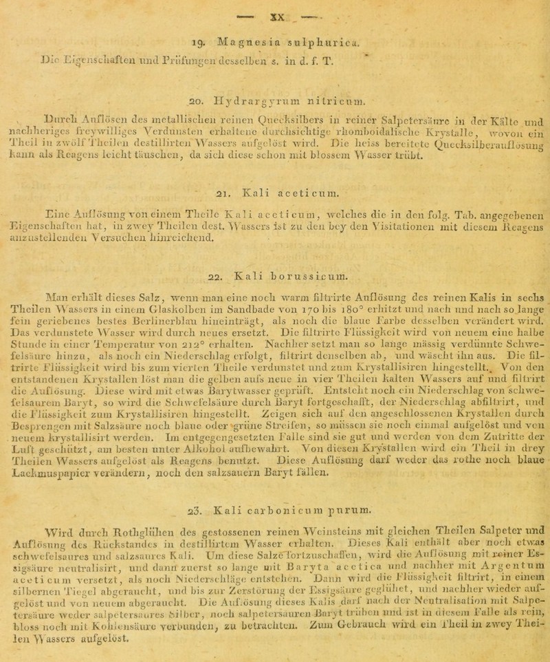 19. Magnesia s u 1 p h ur i c a. Die Eigenschaften und Prüfungen desselben s. in d. f. T. _2o. Hydrargyrum ni tri cum. Durcli Auflösen des metallischen reinen Quecksilbers in reiner Salpetersäure in der Kälte und nachheriges freywilliges Verdunsten erhaltene durchsiclitige rhomboidalisclie Krystalle, wovon ein Tlieil in zw ölf Theilen destiHirten Wassers aufgelöst wird. Eie heiss bereitete Quecksilberauflösuiw Kann als Reagens leicht täuschen, da sieh diese schon mit blossem Wasser trübt. 21. Kali aceticum. Eine Auflösung von einem Theilc Kali aceticum, welches die in den folg. Tab. angegebenen Eigenschaften hat, in zwey Theilen dest. Wassers ist zu den bey den Visitationen mit diesem Reagens anzustellenden Versuchen hinreichend. 22. Kali b o r u s s ix um. Man erhalt dieses Salz, wenn man eine noch warm filtrirte Auflösung des reinen Kalis in sechs Theilen Wassers in einem Glaskolben im Sandbade von 170 bis 180° erhitzt und nach und nach so lange fein geriehenes bestes Borlinerblau hineinträgt, als noch die blaue Karbe desselben verändert wird. Das verdunstete Wasser wird durch neues ersetzt. Die filtrirte Flüssigkeit wird von neuem eine halbe Stunde in einer Temperatur von 2120 erhalten. Nachher setzt man so lange massig verdünnte Schwe- felsäure hinzu, als noch ein Niederschlag erfolgt, filtrirt denselben ab, und wäscht ihn aus. Die fil- trirte Flüssigkeit wird bis zum vierten Th eile verdunstet und zum Krystallisiren hingestellt.. Von den entstandenen Krystallen löst man die gelben aufs neue in vier Theilen kalten Wassers auf und filtrirt die Auflösung. Diese wird mit etwas Barytwasser geprüft. Entsteht noch ein Niederschlag von schwe- felsaurem Baryt, so wird die Schwefelsäure durch Baryt fortgcscliafft, der Niederschlag abfiltrirt, und die Flüssigkeit zum Krystallisiren hingestellt. Zeigen sich auf den angeschlossenen Krystallen durch Besprengen mit Salzsäure noch blaue oder grüne Streifen, so müssen sie noch einmal aufgelöst und von neuem krystallisirt werden. I111 entgegengesetzten Falle sind sie gut und werden von dem Zutritte der Luft geschützt, am besten unter Alkohol aufbewahrt. Von diesen Krystallen wird ein Tlieil in drey Theilen Wassers aufgelöst als Reagens benutzt. Diese Auflösung darf weder das rothe noch blaue Lackmuspapier verändern, noch den salzsauern Baryt fällen. 23. Kali carbonicum purum. Wird durch Rothglühen des gestossenen reinen Weinsteins mit gleichen Theilen Salpeter und Auflösung des Rückstandes in destiJlirtcm Wasser erhalten. Dieses Kali enthält aber noch etwas schwefelsaures und salzsaures Kali. Um diese SalzeTortzusehaflen, wird die AuLösung mil reiner Es- sigsäure neutralisirt, und dann zuerst solange mit Baryta acetica und nachher mit Argentum aceticum versetzt, als noch Niederschläge entstellen. Dann wird die Flüssigkeit filtrirt, in einem silbernen Tiegel abgeraucht, und bis zur Zerstörung der Essigsäure geglühet, und nachher wieder auf- gelöst und von neuem abgeraucht. Die AuLösung dieses Kalis „darf nach der Neutralisation mit Salpe- tersäure weder Salpeters;’,irres Silber, noch Salpetersäuren Baryt trüben und ist in diesem I alle als 1 ein, bloss noch mit Kohlensäure verbunden, zu betrachten. Zum Gebrauch wird ein Theii in zwey Thei- len Wassers aufgelöst.