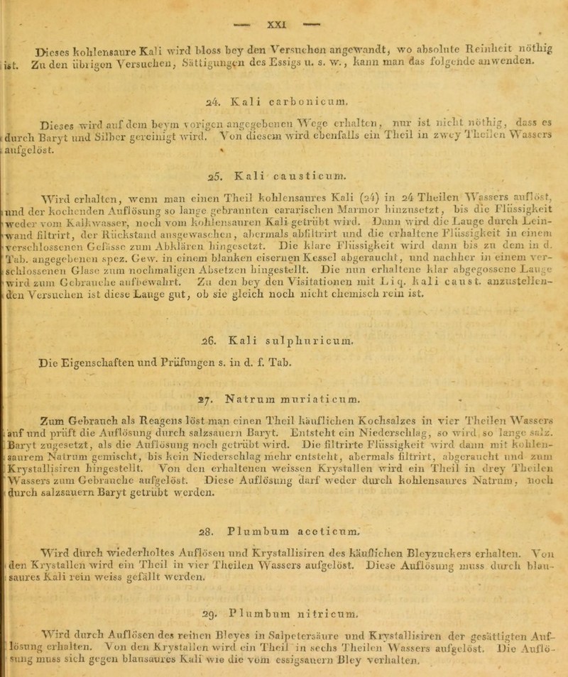 IHeses kohlensaure Kali wird bloss bcy den Versuchen angewandt, wo absolute Reinheit nöthig ist. Zu den übrigen Versuchen, Sättigungen des Essigs u. s. w., kann man das folgende an wenden. 24. Kali carbo nie um. Dieses wird auf dem beyrn vorigen angegebenen Wege erhalten, \ durch Baryt und Silber gereinigt wird. \ on diesem wird cbcnialls ein aufgelöst. * nur ist nicht nöthig, dass es Tlicil in zwey Theilcn Wassers 25. Kali cau sticum. Wird erhalten, wenn man einen Theil kohlensaures Kali (ai) in 24 Theilcn Wassers auflöst, und der kochenden Auflösung so lange gebrannten cararischen Marmor hinzusetzt, bis die Flüssigkeit weder vom Kalkwasser, noch vom kohlensauren Kali getrübt wird. Dann wird die Lauge durch Lein- «waixd iiltrirt, der Rückstand ausgewaschen, abermals obfiltrirt und die erhaltene Flüssigkeit in einem ■verschlossenen Gelasse zum Abklären liingesetzt. Die klare Flüssigkeit wird dann bis zu dem in d. Tab. angegebenen spez * & Gew. in einem blanken eisernen Kessel abgerauclit, schlossenen Glase zum nochmaligen Absetzen hingestellt. Die nun erhaltene wird zum Gehrauelie aufbewahrt. Zu den bey den Visitationen mit Li cp kali den Versuchen ist diese Lauge gut, ob sie gleich noch nicht chemisch rein ist. und nachher in einem ver- klär abgegossene Lauge caust. anzustellen- 26. Kali sulphuricum. Die Eigenschaften und Prüfungen s. in d. f. Tab. y ' - ' - . • - 27. Natrum muriati cum. Zum Gebrauch als Reagens löst man einen Theil käuflichen Kochsalzes in vier TheiJen Wassers auf und prüft die Auflösung durch salzsauein Baryt. Entsteht ein Niederschlag, so wird so lange salz. Baryt zugesetzt, als die Auflösung noch getrübt wird. Die filtrirte Flüssigkeit wird dann mit kohlen- < saurem Natrnm gemischt, bis kein Niederschlag mehr entsteht, abermals iiltrirt, abgeraucht und zum Krystallisiren hingestellt. Von den erhaltenen weissen Krystallen wird ein Theil in drey Theilcn W assers zum Gebrauche aufgelöst. Diese Auflösung darf weder durch kohlensaures Natrnm, noch durch salzsauern Baryt getrübt werden. 28. Plumbum aceticum. Wird durch wiederholtes Auflösen und Krystallisiren des käuflichen Bleyzuckcrs erhalten. Von den Krystallen wird ein Theil in vier Theilcn Wassers aufgelöst. Diese Auflösung muss durch blau- saures Kali rein weiss gefällt werden. .. ■» 29. Plumbum ni tri cum. Wird durch Auflösen des reinen Bleycs in Salpetersäure und Krystallisiren der gesättigten Auf- lösung erhalten. Von den Krystallen wird ein Theil in sechs Theilcn Wassers aufgelöst. Die Auflö- sung muss sich gegen blausaures Kali wie die vom essigsauer« Blcy verhalten.