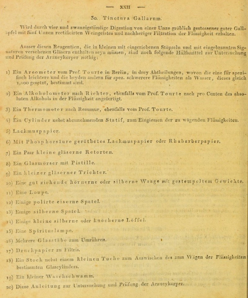 3o. Tincinra Gallarum. Av’ird durch vier und zwanzigstündige Digestion von einer Unze gröblich gestossener guter Gail- ipfel mit Hi ui Unzen rectificirtcn Weingeistes und nacliheriger Filtration der Flüssigkeit erhalten. Ausser diesen Reagentien, die in kleinen mit eingeriebenen Stöpseln und mit eingebrannten Sig- naturen versehenen Gläsern enthalten seyn müssen, sind noch folgende Hülfsmittel zur Untersuchung und Prüfung der Arzneykörper not lug; 1) Ein Areometer vom Prof. Tourte in Berlin, in drey Abtheilungen, wovon die eine für spezi- fisch leichtere mul die beyden andern für spez. schwerere Flüssigkeiten als Wasser, dieses gleich 1,000 gesptzt, bestimmt sind. \ 2) Ein Alkoh o 1 o me ter nach Richter, ebenfalls vom Prof. Tourte nach ]u*o Geilten des abso- luten Alkohols in der Flüssigkeit angofertigt. O O Ö / ' - / 3) Ein Thermometer nach Reaumur, ebenfalls vom Prof. Tourte. / ... .... 4) Ein Cylinder nebst abzunehmenden Statif, zum Eingiessen der zu wägenden Flüssigkeiten. 5) LackmuSp ap i er. G) Mit Phosphorsäure gerötlietes Lackmuspapier oder Rhabarberpapier. I 7) Ein Paar kleine gläserne Retorten. * / \ * * 8) Ein Glasmörscr mit Pistille. 9) Ein kleiner gläserner Trichter.' 10) Eine gut ziehende hörnerne oder silberne Wange mit gestempeltem Gewichte. 11) Eine Lovipe. 12) Einige polirte eiserne Spatel. \ 13) Einige silberne Spatel. v :ii) Einige kleine silberne oder knöcherne Löffel, 35) Eine S piri t us 1 am pe. .ifi) Mehrere Glasstäbe zürn Umrüliren. * ' . . . . - > 11 > _ 17) D r u c k p a p i e r zu 1 iltris. .8) Ein Stoch nchat einem kleinen Tucke zum Auswiscken des zum Wagen der Flüssigkeiten bestimmten Glascylinders. 19) Ein kleiner Waschschwamm. 20) Diese Anleitung zur Untersuchung und Prüfung der ArzueyWpei.